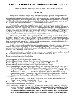 Energy Invention Suppression Cases
            Compiled by Gary Vesperman with the help of numerous contributors

                                               Introduction

      In their efforts to improve the well-being of their fellow humans, inventors often suffer poverty,
slander, and suppression. Inventors of energy devices in particular have been threatened by large energy
corporations who are allied with the United States Government and seek to enslave people in subtle ways.
The tactics used against energy inventors include “legal” imprisonment on false charges, harassment by
the IRS, and outright criminal death threats, beatings, bribery, burglary, vandalism, and arson. At least a
few inventors have been murdered if they were not dissuaded by other means.
       Sometimes, however, alleged energy inventions actually have been scams, or were tested
incorrectly, and their inventors then claimed to be victims of a conspiracy. Many inventors merely have
been ignorant of the laws of nature – the history of “perpetual motion machines” provides ample proof of
that fact. Many otherwise brilliant inventors have been poor businessmen who signed defective contracts
or whose personalities prevented successful negotiations. Some have failed to persevere: it can take
decades to bring an invention to the marketplace, and the vicissitudes of life interfered with their plans.
Others unfortunately died of natural causes before they achieved success.
      Adding to the practical difficulties of pulling out of thin air new energy inventions that have never
before been thought of, testing prototypes of some of these energy inventions can be frustrating due to a
weird quick of nature. Thomas E. Bearden, Ph.D., reports that certain types of energy inventions interact
with their local vacuums. Thus their coefficient of performance can vary from place to place, due to the
local vacuums themselves differing. A machine would produce over-unity energy in one location; then
inexplicably quit after being moved to another location!
      Dr. Bill Tiller, former head of the Materials Science Department of Stanford University, developed
a unique detector which required that he “grow” its proper pattern in the local vacuum interaction
environment. Experimental results from the detector helped Bearden understand changes in interaction
between a local vacuum and a novel machine.
      All too many times, however, the conspiracy to suppress new energy inventions has been very real.
For energy invention suppression updates, see http://www.energysuppression.com.
Energy Invention Suppression Case Statistics

Number of Energy Invention Suppression Incidents – 95
Number of Dead, Missing, or Injured Energy Inventors, Activists, and Associates – 20
Number of Energy Inventors and Associates Threatened with Death – 32
Number of Energy Researchers and Associates Imprisoned or Falsely Charged – 5
Number of Incidents of Energy Invention Suppression by the United States Government, Patent Office,
      Central Intelligence Agency, Federal Bureau of Investigation, U.S. Marshals, Army, Air Force,
      Navy, Bureau of Alcohol, Tobacco, and Firearms, Defense Intelligence Agency, S.W.A.T. Teams,
      National Security Agency, U.S. Postal Service, Department of Energy, Department of State,
      Securities and Exchange Commission, Food and Drug Administration, Department of Defense,
      Department of Homeland Security, Internal Revenue Service, Rural Electrification
Administration,
      White House, Consumer Product Safety Commission, Small Business Administration, and
      Canada’s Royal Canadian Mounted Police – 59
Number of Inventions Classified Secret by U.S. Patent Office – 5000
Number of Incidents Involving Oil Companies – 9
Names of Companies, Banks, State Agencies, Private Groups, and Universities Involved with Energy
      Invention Suppression – Standard Oil, Zapata Petroleum, Atlantic Richfield, Exxon-Mobile,
      Shell Oil Company, General Electric Company, Yakuza, California Air Resources Board,
      Organization of Petroleum Exporting Countries, Wells Fargo Bank, Ford Motor Company,
      General Motors Corporation, Massachusetts Institute of Technology, Queen of England,
 