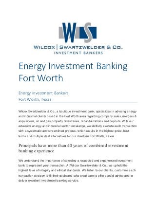 Energy Investment Banking
Fort Worth
Energy Investment Bankers
Fort Worth, Texas
Wilcox Swartzwelder & Co., a boutique investment bank, specializes in advising energy
and industrial clients based in the Fort Worth area regarding company sales, mergers &
acquisitions, oil and gas property divestitures, recapitalizations and buyouts. With our
extensive energy and industrial sector knowledge, we skillfully execute each transaction
with a systematic and streamlined process, which results in the highest price, best
terms and multiple deal alternatives for our clients in Fort Worth, Texas.
Principals have more than 40 years of combined investment
banking experience
We understand the importance of selecting a respected and experienced investment
bank to represent your transaction. At Wilcox Swartzwelder & Co., we uphold the
highest level of integrity and ethical standards. We listen to our clients, customize each
transaction strategy to fit their goals and take great care to offer candid advice and to
deliver excellent investment banking service.
 