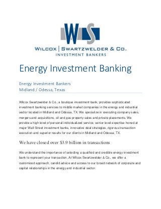 Energy Investment Banking
Energy Investment Bankers
Midland / Odessa, Texas
Wilcox Swartzwelder & Co., a boutique investment bank, provides sophisticated
investment banking services to middle market companies in the energy and industrial
sector located in Midland and Odessa, TX. We specialize in executing company sales,
mergers and acquisitions, oil and gas property sales and private placements. We
provide a high level of personal individualized service, senior level expertise honed at
major Wall Street investment banks, innovative deal strategies, rigorous transaction
execution and superior results for our clients in Midland and Odessa, TX.
We have closed over $3.9 billion in transactions
We understand the importance of selecting a qualified and credible energy investment
bank to represent your transaction. At Wilcox Swartzwelder & Co., we offer a
customized approach, candid advice and access to our broad network of corporate and
capital relationships in the energy and industrial sector.
 