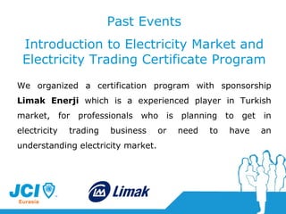 Past Events Introduction to Electricity Market and Electricity Trading Certificate Program We organized  a  certification program with sponsorship  Limak Enerji  which is a experienced player in Turkish market, for professionals who is planning to get in electricity trading business or need to have an understanding electricity market . 