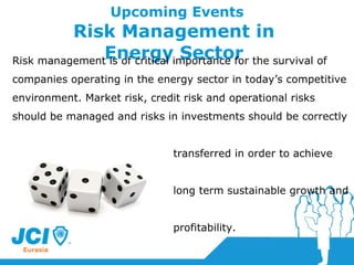 Upcoming Events Risk Management in  Energy Sector  Risk management is of critical importance for the survival of companies operating in the energy sector in today’s competitive environment. Market risk, credit risk and operational risks should be managed and risks in investments should be correctly  transferred in order to achieve  long term sustainable growth and  profitability.   
