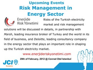 Upcoming Events Risk Management in  Energy Sector   Risks of the Turkish electricity  market and risk management  solutions will be discussed in details, in partnership with  Marsh , leading insurance broker of Turkey and the world in its field of business, and  Deloitte , leading consultancy company in the energy sector that plays an important role in shaping up the Turkish electricity market. www.enerjideriskyonetimi.com 29th  of February, 2012  @ Conrad Otel Istanbul 