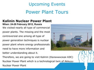 Upcoming Events Power Plant Tours Kalinin Nuclear Power Plant When:  24-26 February  2012, Russia W e visited nearly all type of commercial power plants.   The missing and the most controversial one among all type of power generation techniques is nuclear power plant where energy professionals need to have more information and better understanding about it.  Therefore, we are going to visit Kalinin (Калининская АЭС) Nuclear Power Plant which is a technological twin of Akkuyu Nuclear Power Plant 