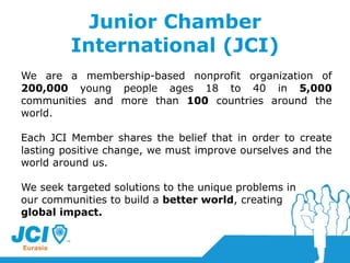 Junior Chamber International (JCI) We are a membership-based nonprofit organization of  200,000  young people ages 18 to 40 in  5,000  communities and more than  100  countries around the world.  Each JCI Member shares the belief that in order to create lasting positive change, we must improve ourselves and the world around us.  We seek targeted solutions to the unique problems in  our communities to build a  better world , creating  global impact. 