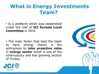 What is Energy Investments Team?  Is a platform which was established under the roof of  JCI Eurasia Local Committee  in 20 10 . The main factor that lead the team to have energy theme is the willingness to  take proactive roles  in  energy sector  which is one of the continuously and fast growing sectors of Turkey. 