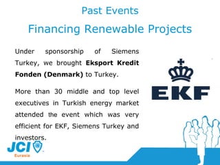 Past Events Financing Renewable Projects Under sponsorship of Siemens Turkey, we brought  Eksport Kredit Fonden (Denmark)   to Turkey.   More than 30 middle and top level executives in Turkish energy market attended  the  event which was very efficient for EKF, Siemens Turkey and investors.  