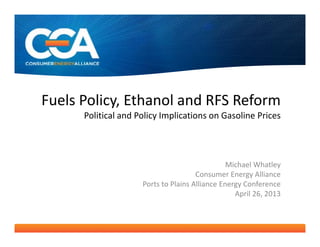Fuels Policy, Ethanol and RFS Reform
Political and Policy Implications on Gasoline Prices
Michael Whatley
Consumer Energy Alliance
Ports to Plains Alliance Energy Conference
April 26, 2013
 