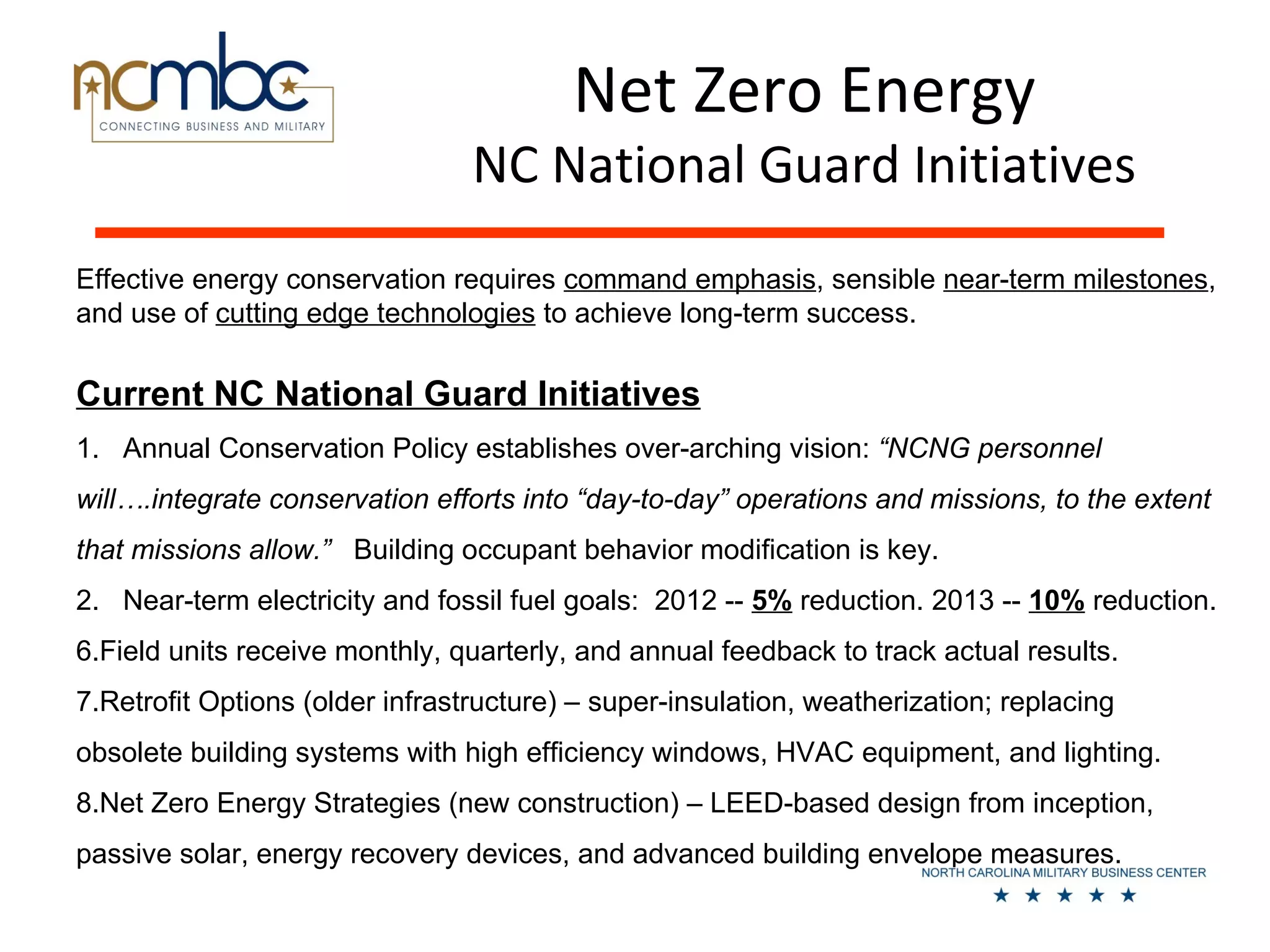 Net Zero Energy
                                 NC National Guard Initiatives
Effective energy conservation requires command emphasis, sensible near-term milestones,
and use of cutting edge technologies to achieve long-term success.

Current NC National Guard Initiatives
1. Annual Conservation Policy establishes over-arching vision: “NCNG personnel
will….integrate conservation efforts into “day-to-day” operations and missions, to the extent
that missions allow.” Building occupant behavior modification is key.
2. Near-term electricity and fossil fuel goals: 2012 -- 5% reduction. 2013 -- 10% reduction.
6.Field units receive monthly, quarterly, and annual feedback to track actual results.
7.Retrofit Options (older infrastructure) – super-insulation, weatherization; replacing
obsolete building systems with high efficiency windows, HVAC equipment, and lighting.
8.Net Zero Energy Strategies (new construction) – LEED-based design from inception,
passive solar, energy recovery devices, and advanced building envelope measures.
 