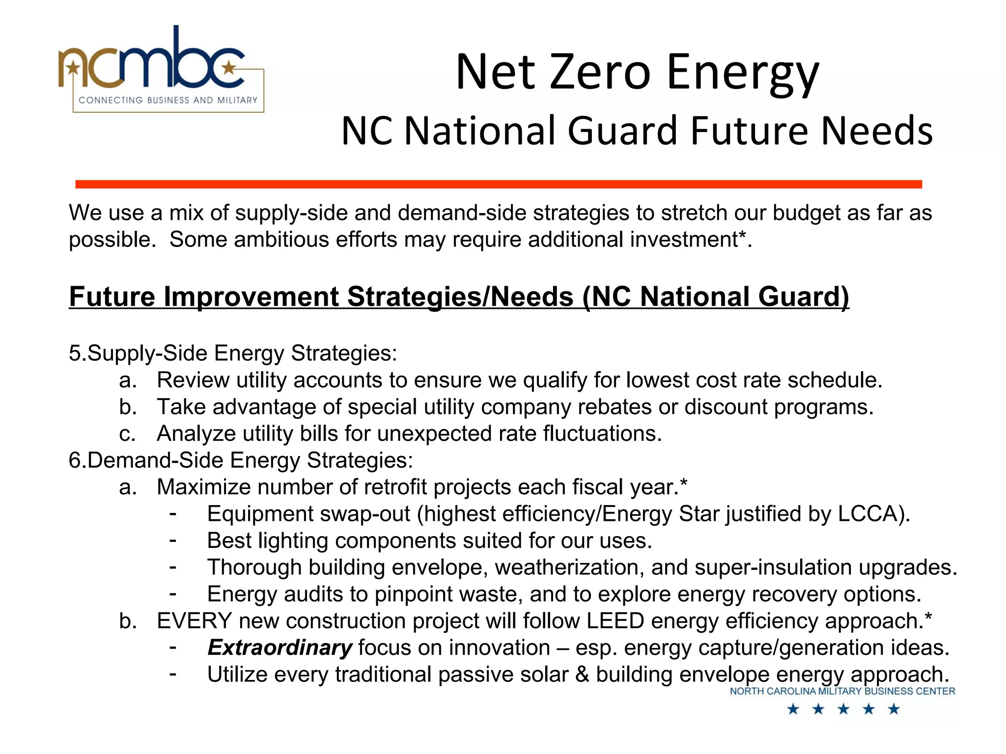 Net Zero Energy
                           NC National Guard Future Needs
We use a mix of supply-side and demand-side strategies to stretch our budget as far as
possible. Some ambitious efforts may require additional investment*.

Future Improvement Strategies/Needs (NC National Guard)
5.Supply-Side Energy Strategies:
    a. Review utility accounts to ensure we qualify for lowest cost rate schedule.
    b. Take advantage of special utility company rebates or discount programs.
    c. Analyze utility bills for unexpected rate fluctuations.
6.Demand-Side Energy Strategies:
    a. Maximize number of retrofit projects each fiscal year.*
         - Equipment swap-out (highest efficiency/Energy Star justified by LCCA).
         - Best lighting components suited for our uses.
         - Thorough building envelope, weatherization, and super-insulation upgrades.
         - Energy audits to pinpoint waste, and to explore energy recovery options.
    b. EVERY new construction project will follow LEED energy efficiency approach.*
         - Extraordinary focus on innovation – esp. energy capture/generation ideas.
         - Utilize every traditional passive solar & building envelope energy approach.
 