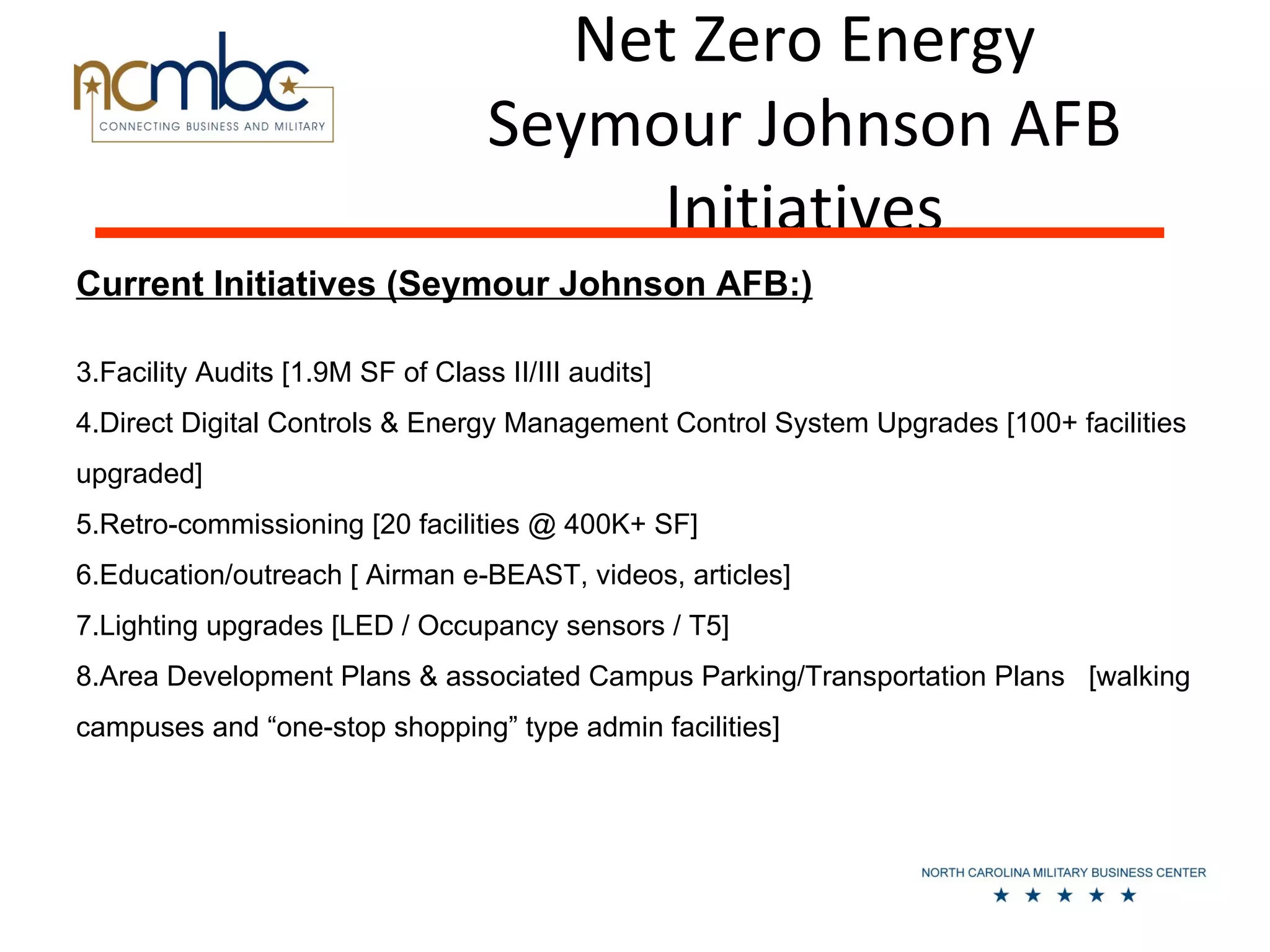 Net Zero Energy
                                   Seymour Johnson AFB
                                        Initiatives
Current Initiatives (Seymour Johnson AFB:)

3.Facility Audits [1.9M SF of Class II/III audits]
4.Direct Digital Controls & Energy Management Control System Upgrades [100+ facilities
upgraded]
5.Retro-commissioning [20 facilities @ 400K+ SF]
6.Education/outreach [ Airman e-BEAST, videos, articles]
7.Lighting upgrades [LED / Occupancy sensors / T5]
8.Area Development Plans & associated Campus Parking/Transportation Plans [walking
campuses and “one-stop shopping” type admin facilities]
 