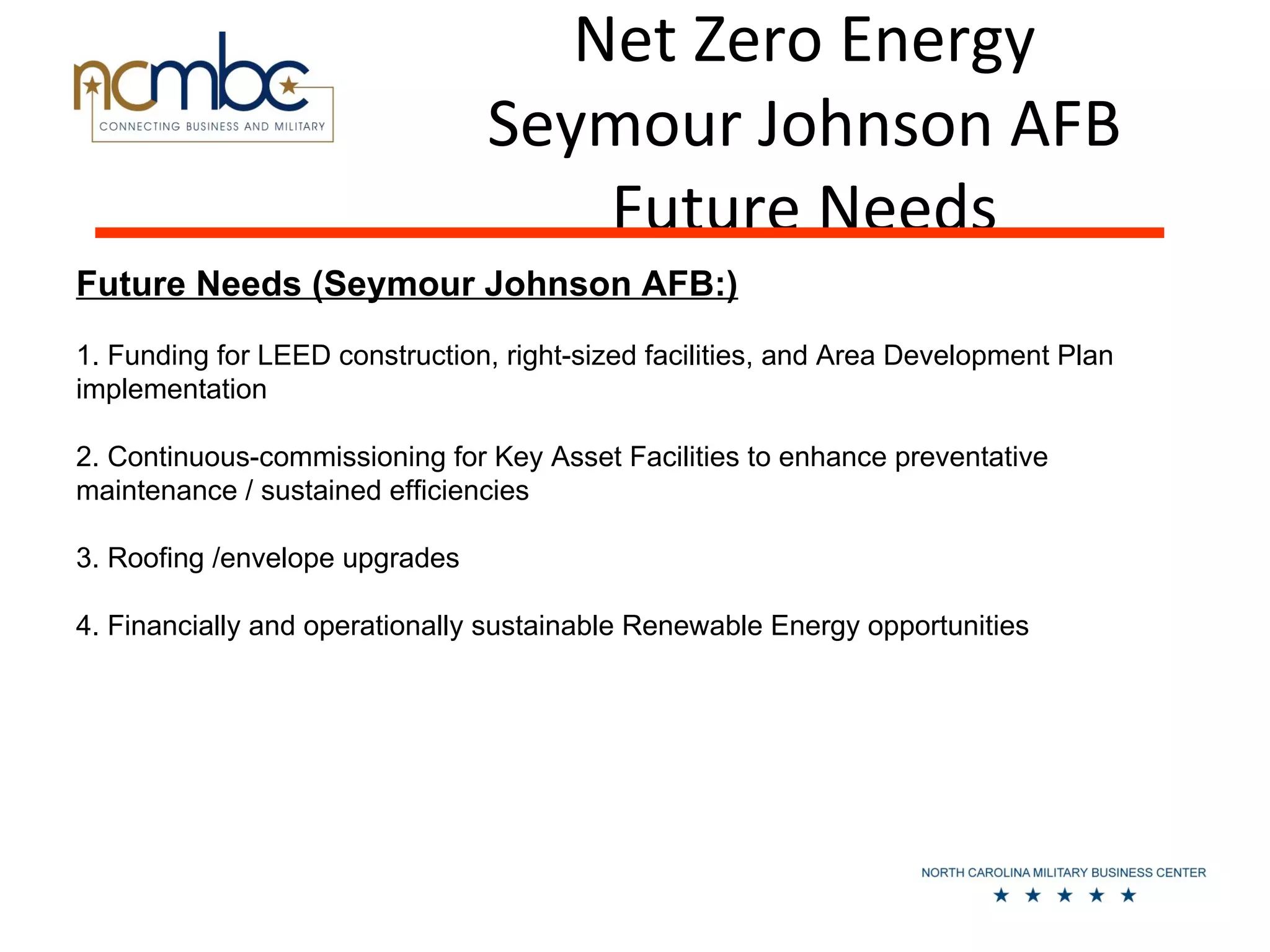 Net Zero Energy
                                Seymour Johnson AFB
                                    Future Needs
Future Needs (Seymour Johnson AFB:)
1. Funding for LEED construction, right-sized facilities, and Area Development Plan
implementation

2. Continuous-commissioning for Key Asset Facilities to enhance preventative
maintenance / sustained efficiencies

3. Roofing /envelope upgrades

4. Financially and operationally sustainable Renewable Energy opportunities
 