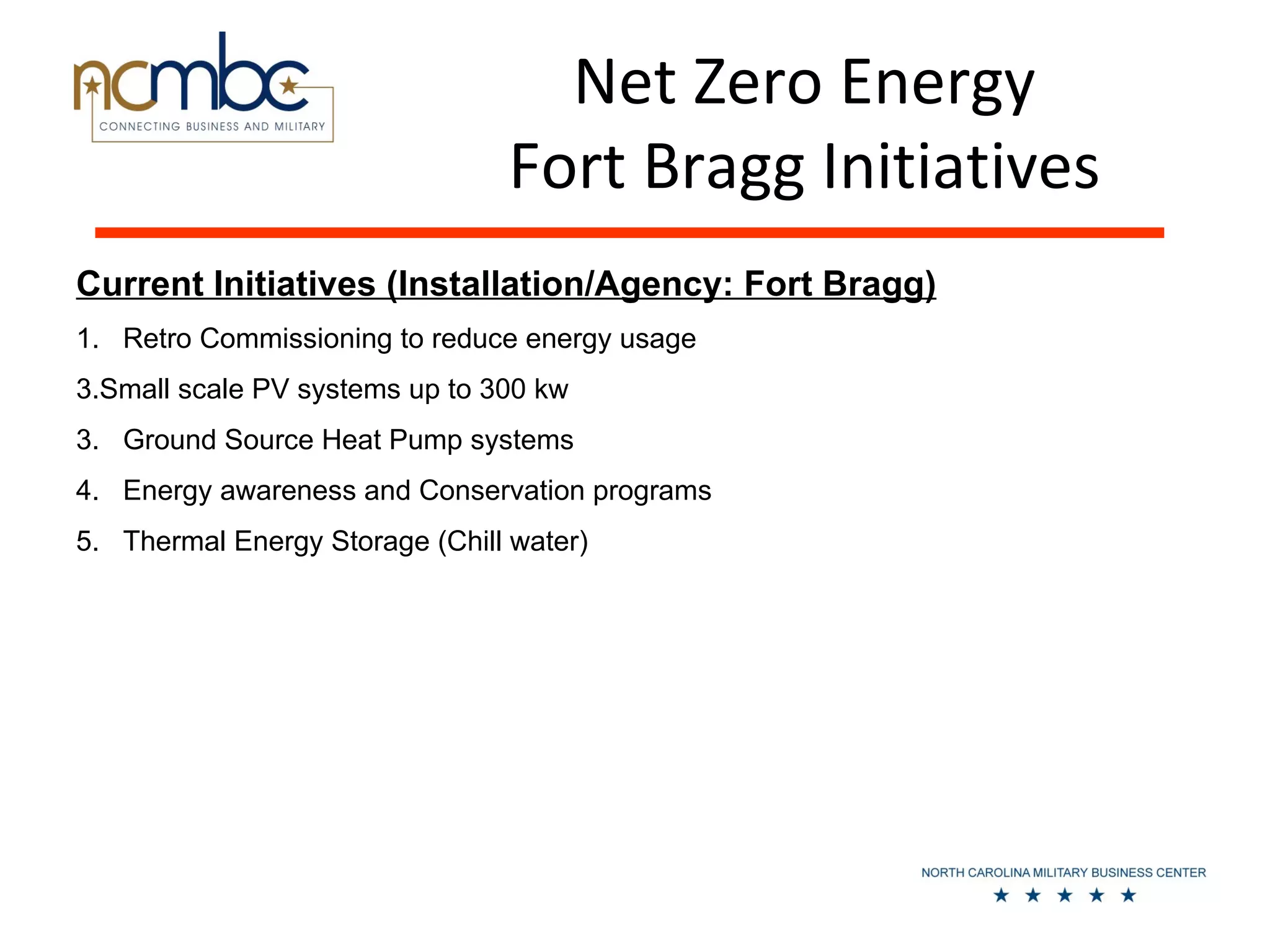 Net Zero Energy
                                Fort Bragg Initiatives
Current Initiatives (Installation/Agency: Fort Bragg)
1. Retro Commissioning to reduce energy usage
3.Small scale PV systems up to 300 kw
3. Ground Source Heat Pump systems
4. Energy awareness and Conservation programs
5. Thermal Energy Storage (Chill water)
 