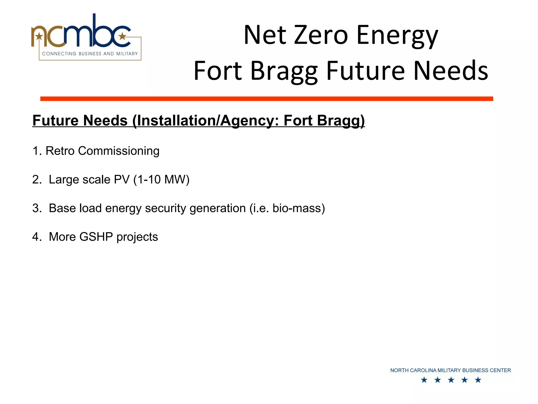 Net Zero Energy
                              Fort Bragg Future Needs
Future Needs (Installation/Agency: Fort Bragg)
1. Retro Commissioning

2. Large scale PV (1-10 MW)

3. Base load energy security generation (i.e. bio-mass)

4. More GSHP projects
 