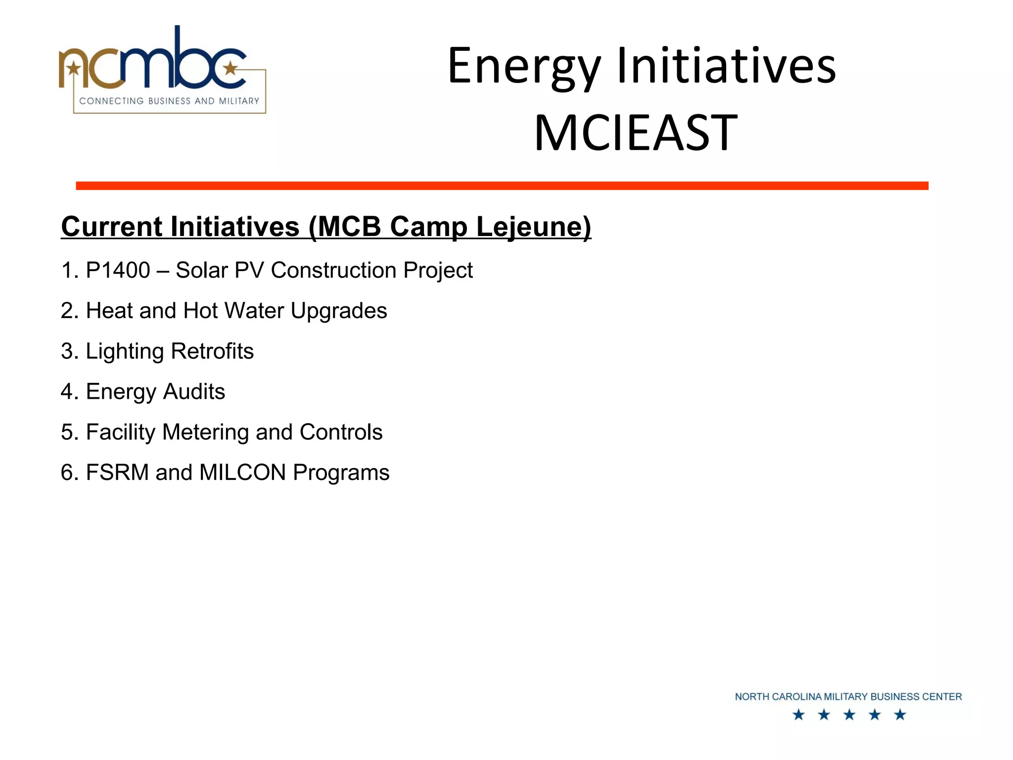 Energy Initiatives
                                        MCIEAST
Current Initiatives (MCB Camp Lejeune)
1. P1400 – Solar PV Construction Project
2. Heat and Hot Water Upgrades
3. Lighting Retrofits
4. Energy Audits
5. Facility Metering and Controls
6. FSRM and MILCON Programs
 