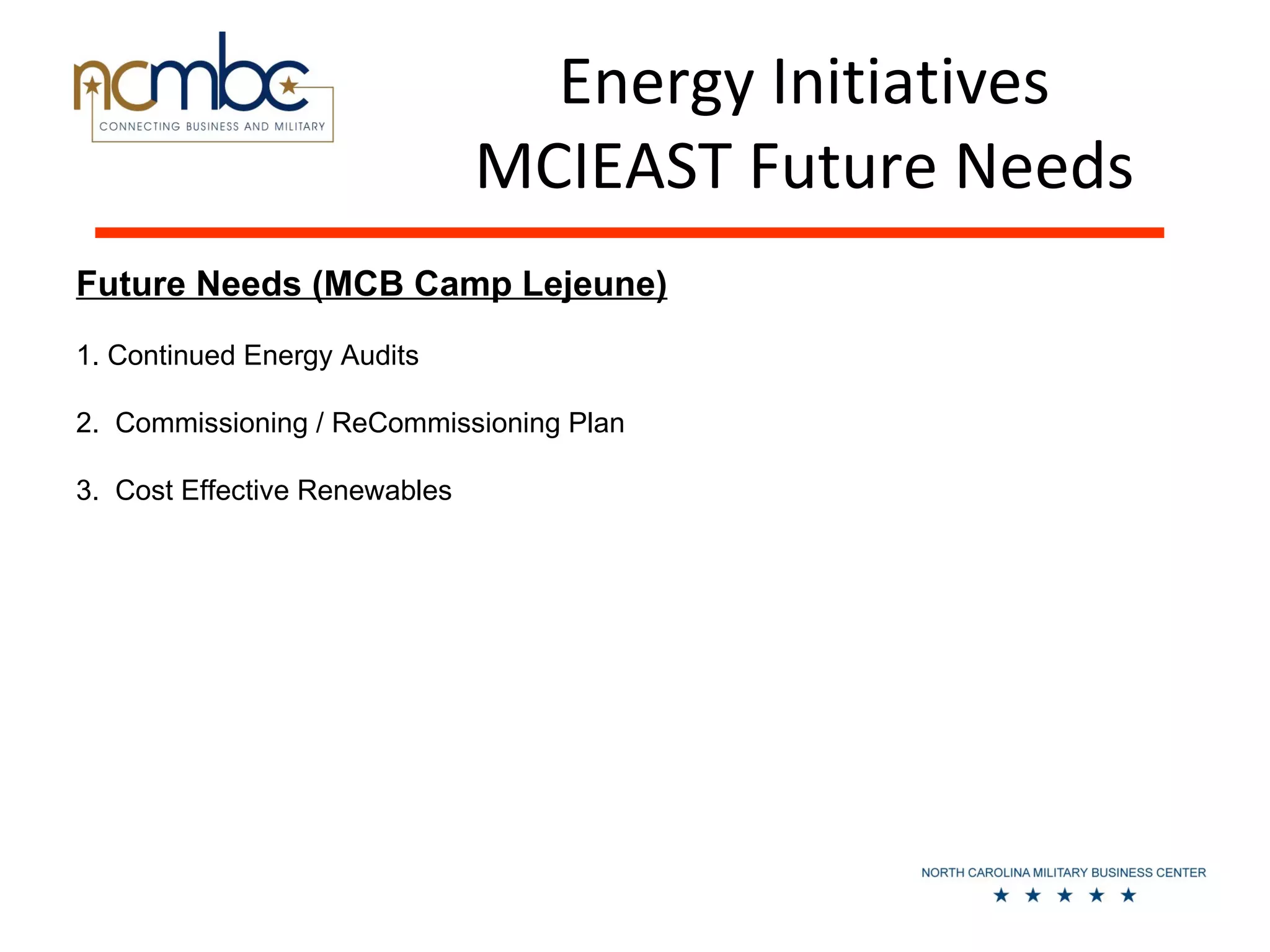 Energy Initiatives
                               MCIEAST Future Needs
Future Needs (MCB Camp Lejeune)
1. Continued Energy Audits

2. Commissioning / ReCommissioning Plan

3. Cost Effective Renewables
 
