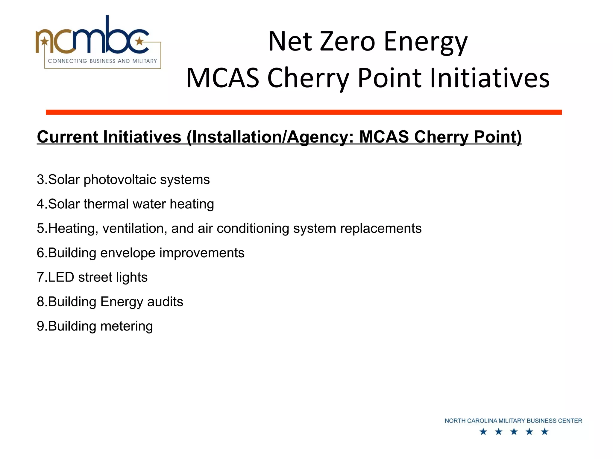Net Zero Energy
                           MCAS Cherry Point Initiatives
Current Initiatives (Installation/Agency: MCAS Cherry Point)

3.Solar photovoltaic systems
4.Solar thermal water heating
5.Heating, ventilation, and air conditioning system replacements
6.Building envelope improvements
7.LED street lights
8.Building Energy audits
9.Building metering
 