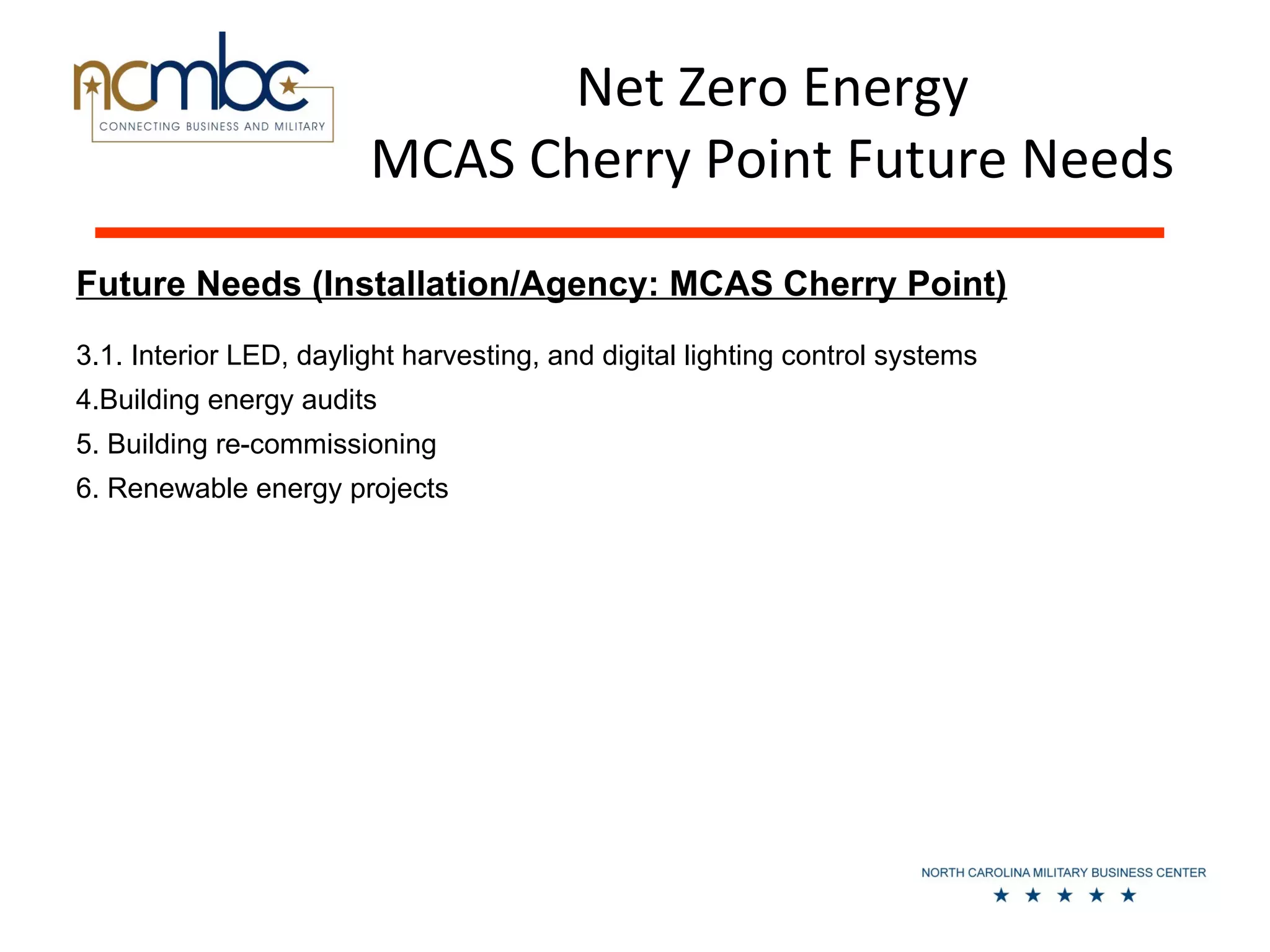 Net Zero Energy
                        MCAS Cherry Point Future Needs
Future Needs (Installation/Agency: MCAS Cherry Point)
3.1. Interior LED, daylight harvesting, and digital lighting control systems
4.Building energy audits
5. Building re-commissioning
6. Renewable energy projects
 