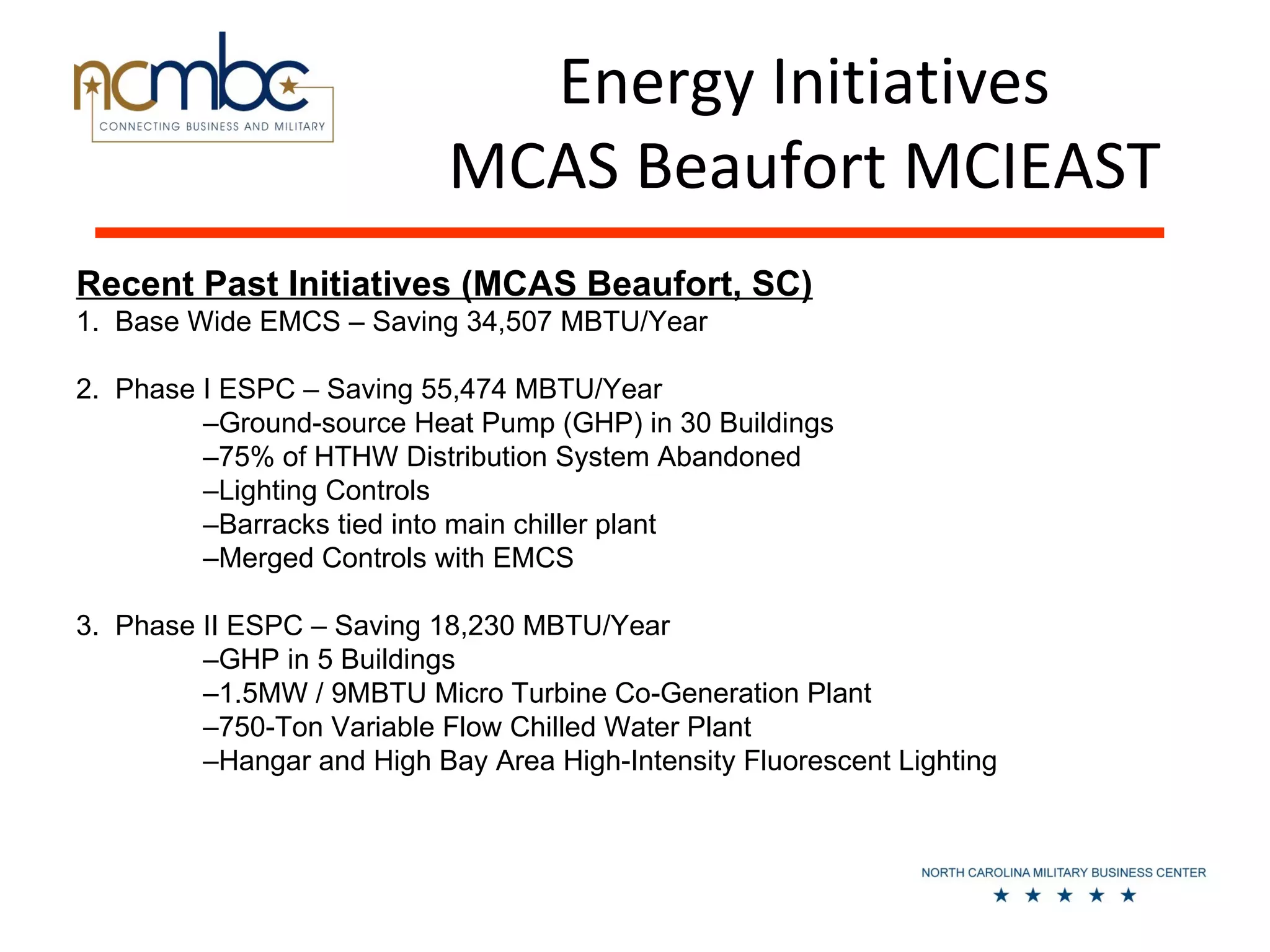 Energy Initiatives
                            MCAS Beaufort MCIEAST
Recent Past Initiatives (MCAS Beaufort, SC)
1. Base Wide EMCS – Saving 34,507 MBTU/Year

2. Phase I ESPC – Saving 55,474 MBTU/Year
         –Ground-source Heat Pump (GHP) in 30 Buildings
         –75% of HTHW Distribution System Abandoned
         –Lighting Controls
         –Barracks tied into main chiller plant
         –Merged Controls with EMCS

3. Phase II ESPC – Saving 18,230 MBTU/Year
         –GHP in 5 Buildings
         –1.5MW / 9MBTU Micro Turbine Co-Generation Plant
         –750-Ton Variable Flow Chilled Water Plant
         –Hangar and High Bay Area High-Intensity Fluorescent Lighting
 