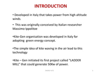 ENERGY KITE 3
INTRODUCTION
• Developed in Italy that takes power from high altitude
winds.
• This was originally conceived by Italian researcher
Massimo Ippolitoe
•Kite-Gen organisation was developed in Italy for
adopting green energy concept.
•The simple idea of kite waving in the air lead to this
technology
•Kite – Gen initiated its first project called “LADDER
MILL” that could generate 50Kw of power.
 