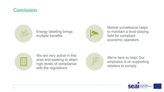 Conclusion
12 www.seai.ie
Energy labelling brings
multiple benefits
Market surveillance helps
to maintain a level playing
field for compliant
economic operators
We are very active in this
area and seeking to attain
high levels of compliance
with the regulations
We’re here to help! Our
emphasis is on supporting
retailers to comply
 
