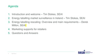 Agenda
1. Introduction and welcome – Tim Stokes, SEAI
2. Energy labelling market surveillance in Ireland – Tim Stokes, SEAI
3. Energy labelling rescaling: Overview and main requirements – Derek
Milton, SEAI
4. Marketing supports for retailers
5. Questions and Answers
2 www.seai.ie
 