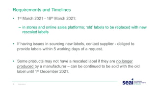 Requirements and Timelines
• 1st March 2021 - 18th March 2021:
– in stores and online sales platforms; ‘old’ labels to be replaced with new
rescaled labels
• If having issues in sourcing new labels, contact supplier - obliged to
provide labels within 5 working days of a request.
• Some products may not have a rescaled label if they are no longer
produced by a manufacturer – can be continued to be sold with the old
label until 1st December 2021.
22 www.seai.ie
 