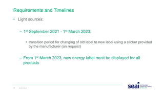 Requirements and Timelines
• Light sources:
– 1st September 2021 - 1st March 2023:
• transition period for changing of old label to new label using a sticker provided
by the manufacturer (on request)
– From 1st March 2023, new energy label must be displayed for all
products
23 www.seai.ie
 