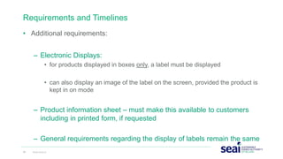 Requirements and Timelines
• Additional requirements:
– Electronic Displays:
• for products displayed in boxes only, a label must be displayed
• can also display an image of the label on the screen, provided the product is
kept in on mode
– Product information sheet – must make this available to customers
including in printed form, if requested
– General requirements regarding the display of labels remain the same
24 www.seai.ie
 