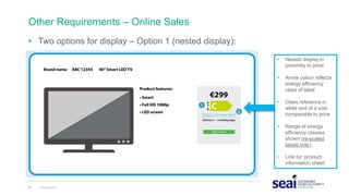 Other Requirements – Online Sales
• Two options for display – Option 1 (nested display):
25 www.seai.ie
• Nested display in
proximity to price
• Arrow colour reflects
energy efficiency
class of label
• Class reference in
white and of a size
comparable to price
• Range of energy
efficiency classes
shown (re-scaled
labels only)
• Link for ‘product
information sheet’
 