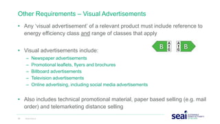 Other Requirements – Visual Advertisements
• Any ‘visual advertisement’ of a relevant product must include reference to
energy efficiency class and range of classes that apply
• Visual advertisements include:
– Newspaper advertisements
– Promotional leaflets, flyers and brochures
– Billboard advertisements
– Television advertisements
– Online advertising, including social media advertisements
• Also includes technical promotional material, paper based selling (e.g. mail
order) and telemarketing distance selling
28 www.seai.ie
 