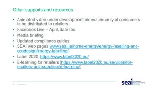 • Animated video under development aimed primarily at consumers
to be distributed to retailers
• Facebook Live – April, date tbc
• Media briefing
• Updated compliance guides
• SEAI web pages www.seai.ie/home-energy/energy-labelling-and-
ecodesign/energy-labelling/
• Label 2020: https://www.label2020.eu/
• E-learning for retailers (https://www.label2020.eu/services/for-
retailers-and-suppliers/e-learning/)
Other supports and resources
33 www.seai.ie
 