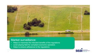 7 www.seai.ie
Market surveillance:
• Helps to maximise the intended benefits of the regulations
• Level playing field for compliant economic operators
• Helps to ensure adherence to the regulations
 
