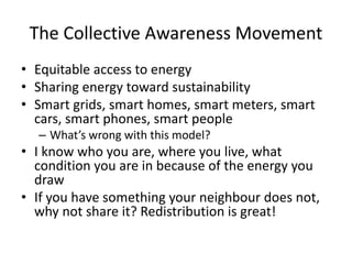 The Collective Awareness Movement
• Equitable access to energy
• Sharing energy toward sustainability
• Smart grids, smart homes, smart meters, smart
cars, smart phones, smart people
– What’s wrong with this model?
• I know who you are, where you live, what
condition you are in because of the energy you
draw
• If you have something your neighbour does not,
why not share it? Redistribution is great!
 