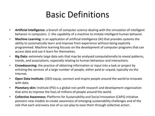 Basic Definitions
• Artificial Intelligence: a branch of computer science dealing with the simulation of intelligent
behavior in computers. 2 :the capability of a machine to imitate intelligent human behavior.
• Machine Learning: is an application of artificial intelligence (AI) that provides systems the
ability to automatically learn and improve from experience without being explicitly
programmed. Machine learning focuses on the development of computer programs that can
access data and use it learn for themselves.
• Big Data: extremely large data sets that may be analysed computationally to reveal patterns,
trends, and associations, especially relating to human behaviour and interactions.
• Crowdsourcing: the practice of obtaining information or input into a task or project by
enlisting the services of a large number of people, either paid or unpaid, typically via the
Internet.
• Open Data Institute: (ODI) equip, connect and inspire people around the world to innovate
with data.
• Planetary skin: Institute (PSI) is a global non-profit research and development organization
that aims to improve the lives of millions of people around the world.
• Collective Awareness: Platforms for Sustainability and Social Innovation (CAPS) initiative
pioneers new models to create awareness of emerging sustainability challenges and of the
role that each and every one of us can play to ease them through collective action.
 