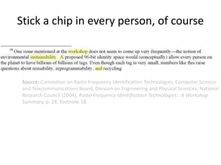 Source: Committee on Radio Frequency Identification Technologies, Computer Science
and Telecommunications Board, Division on Engineering and Physical Sciences, National
Research Council (2004), Radio Frequency Identification Technologies:: A Workshop
Summary, p. 28, footnote 18.
Stick a chip in every person, of course
 