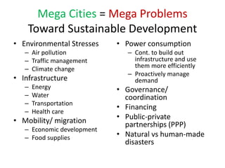 Mega Cities = Mega Problems
Toward Sustainable Development
• Environmental Stresses
– Air pollution
– Traffic management
– Climate change
• Infrastructure
– Energy
– Water
– Transportation
– Health care
• Mobility/ migration
– Economic development
– Food supplies
• Power consumption
– Cont. to build out
infrastructure and use
them more efficiently
– Proactively manage
demand
• Governance/
coordination
• Financing
• Public-private
partnerships (PPP)
• Natural vs human-made
disasters
 