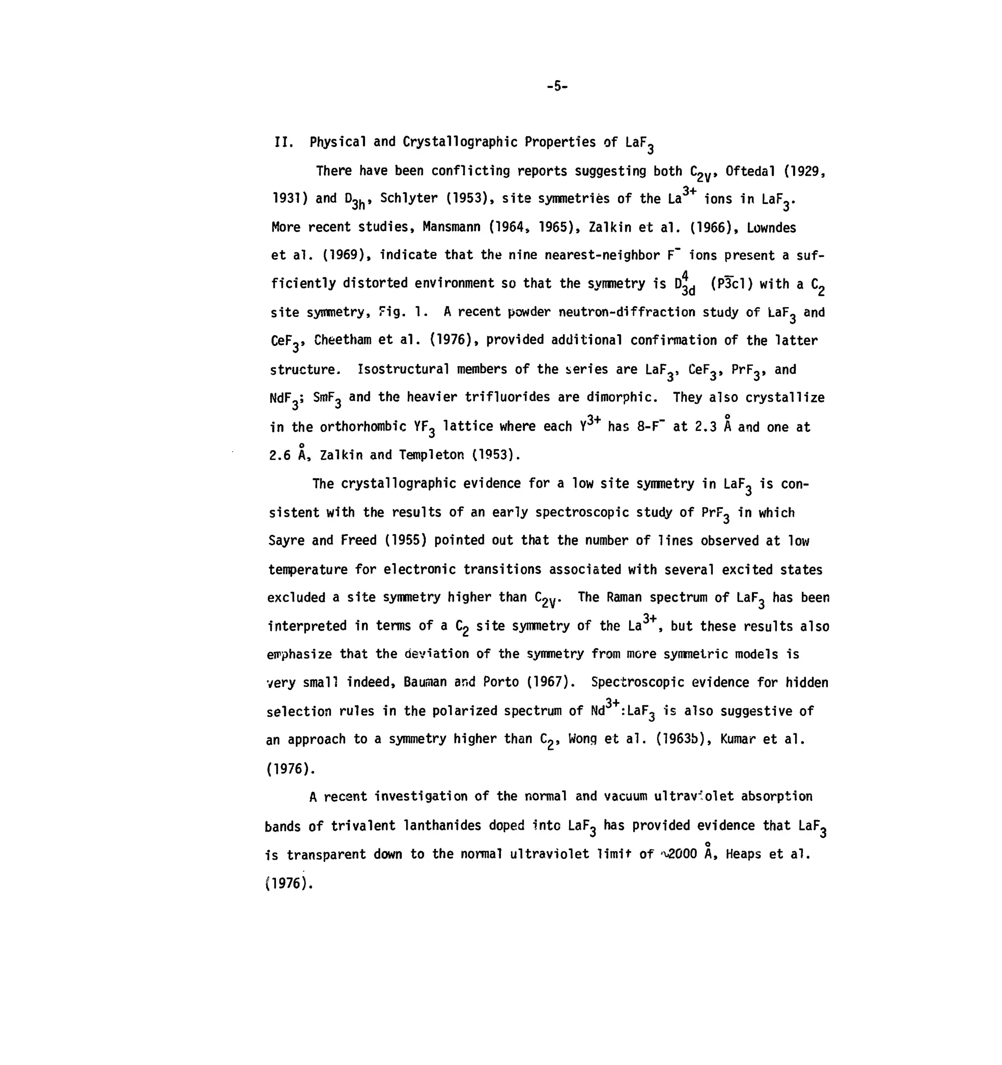 -5-
II. Physical and Crystal!ographic Properties of LaF-
There have been conflicting reports suggesting both C2V, Oftedal (1929,
1931) and D3h, Schlyter (1953), site symmetries of the La3+
ions in LaFy
More recent studies, Mansmann (1964, 1965), Zalkin et al. (1966), Lowndes
et al. (1969), indicate that the nine nearest-neighbor F" ions present a suf-
ficiently distorted environment so that the symmetry is D3d (P3cl) with a C2
site symmetry, Fig. 1. A recent powder neutron-diffraction study of LaF, and
CeF,, Cheetham et al. (1976), provided additional confirmation of the latter
structure. Isostructural members of the series are LaF-, CeF,, PrF,, and
NdF,; SmFo and the heavier trifluorides are dimorphic. They also crystallize
in the orthorhombic YF3 lattice where each Y3+
has 8-F" at 2.3 A and one at
2.6 A, Zalkin and Templeton (1953).
The crystallographic evidence for a low site symmetry in LaF3 is con-
sistent with the results of an early spectroscopic study of PrF, in which
Sayre and Freed (1955) pointed out that the number of lines observed at low
temperature for electronic transitions associated with several excited states
excluded a site symmetry higher than C2y. The Raman spectrum of LaF, has been
interpreted in terms of a C2 site symmetry of the La , but these results also
emphasize that the deviation of the symmetry from more symmetric models is
small indeed, Bauman and Porto (1967). Spectroscopic evidence for hidden
3+selection rules in the polarized spectrum of Nd :LaF3 is also suggestive of
an approach to a symmetry higher than C2> Wong et al. (1963b), Kumar et al.
(1976).
A recant investigation of the normal and vacuum ultraviolet absorption
bands of trivalent lanthanides doped into LaF3 has provided evidence that LaF3
o
is transparent down to the normal ultraviolet limit of ^000 A, Heaps et al.
(1976).
 