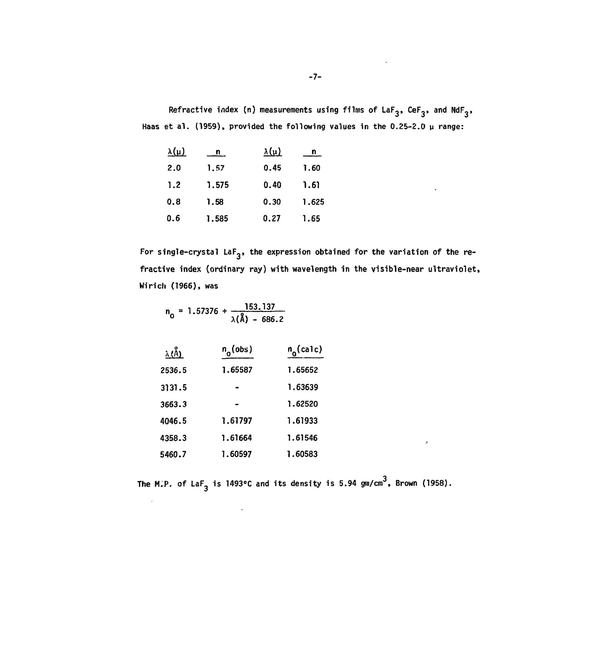-7-
Refractive index (n) measurements using films of LaF3> CeF,, and NdF,,
Haas et al. (1959), provided the following values in the 0.25-2.0 p range:
x(u)
2.0
1.2
0.8
0.6
n__
1.57
1.575
1.58
1.585
0.45
0.40
0.30
0.27
n
1.60
1.61
1.625
1.65
For single-crystal LaF_, the expression obtained for the variation of the re-
fractive index (ordinary ray) with wavelength in the visible-near ultraviolet,
Wirich (1966), was
n = 1.57376 + 1 5 3
- 1 3 7
0
X(A) - 686.2
2536.5 1.65587 1.65652
3131.5 - 1.63639
3663.3 - 1.62520
4046.5 1.61797 1.61933
4358.3 1.61664 1.61546
5460.7 1.60597 1.60583
The M.P. of LaF3 is 1493°C andits density is 5.94 gm/cm3
, Brown (1958).
 