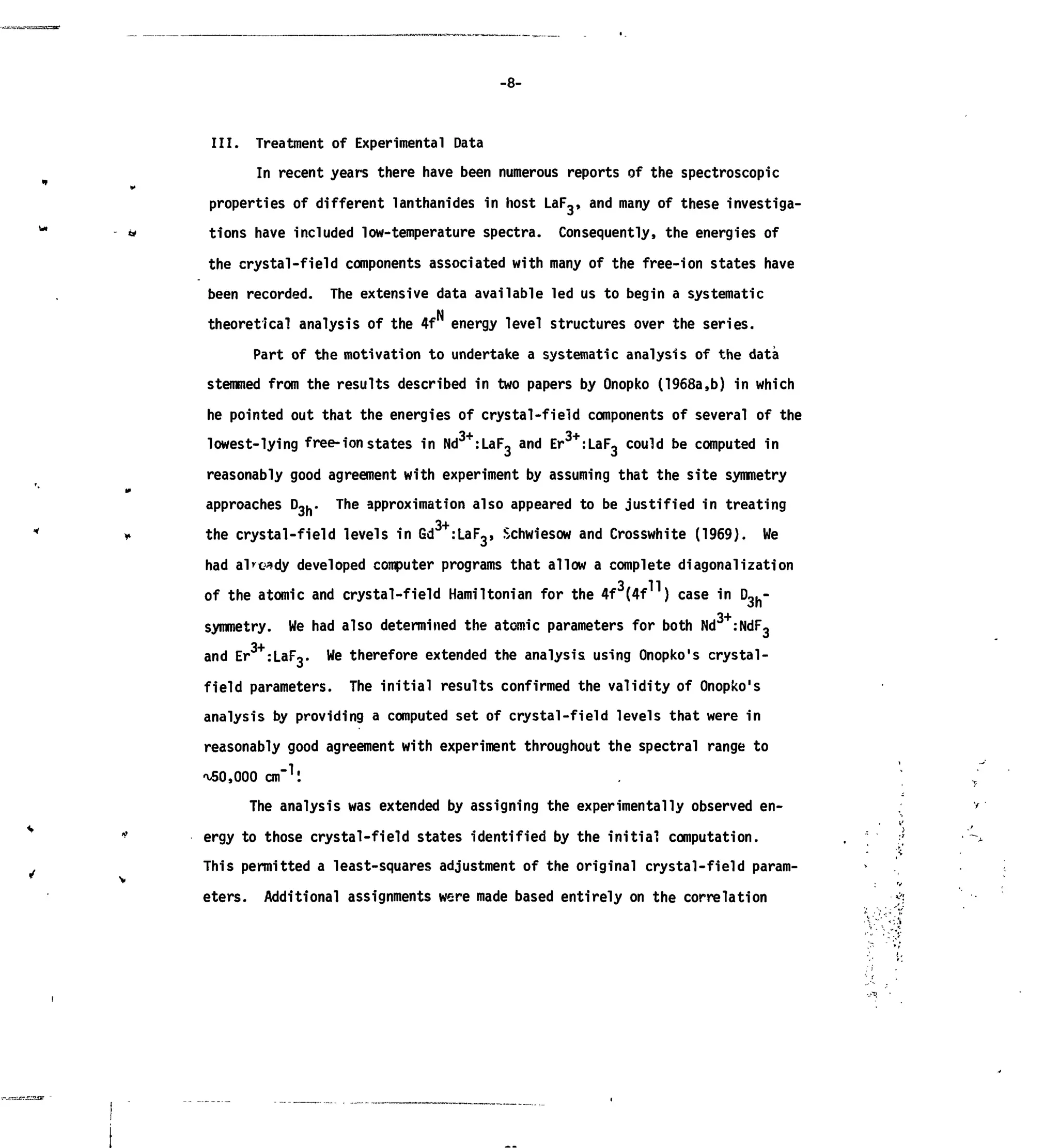 -8-
III. Treatment of Experimental Data
In recent years there have been numerous reports of the spectroscopic
properties of different lanthanides in host LaF,, and many of these investiga-
tions have included low-temperature spectra. Consequently, the energies of
the crystal-field components associated with many of the free-ion states have
been recorded. The extensive data available led us to begin a systematic
theoretical analysis of the 4f energy level structures over the series.
Part of the motivation to undertake a systematic analysis of the data
stemmed from the results described in two papers by Onopko (1968a,b) in which
he pointed out that the energies of crystal-field components of several of the
lowest-lying free-ion states in Nd3+
:LaF3 and Er3+
:LaF3 could be computed in
reasonably good agreement with experiment by assuming that the site symmetry
approaches D,.. The approximation also appeared to be justified in treating
the crystal-field levels in Gd :LaF3, Schwiesow and Crosswhite (1969). We
had already developed computer programs that allow a complete diagonalization
of the atomic and crystal-field Hamiltonian for the 4f3
(4f11
) case in D3h~
symmetry. We had also determined the atomic parameters for both Nd :NdF3
3+
and Er :LaF3. We therefore extended the analysis using Onopko's crystal-
field parameters. The initial results confirmed the validity of Onopko's
analysis by providing a computed set of crystal-field levels that were in
reasonably good agreement with experiment throughout the spectral range to
^50,000 c m .
The analysis was extended by assigning the experimentally observed en-
ergy to those crystal-field states identified by the initial computation.
This permitted a least-squares adjustment of the original crystal-field param-
eters. Additional assignments were made based entirely on the correlation
 