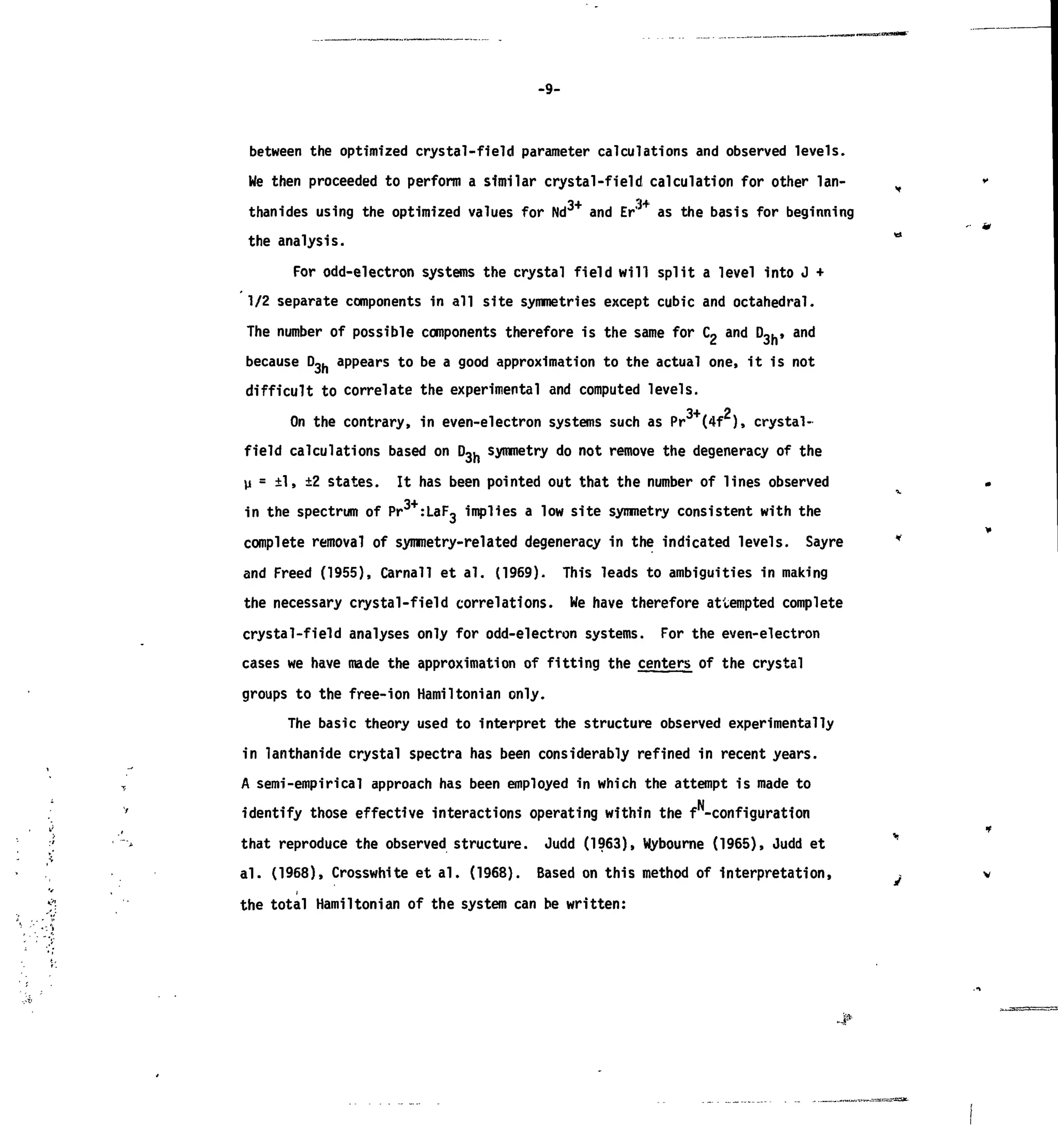 -9-
between the optimized crystal-field parameter calculations and observed levels.
We then proceeded to perform a similar crystal-field calculation for other Ian-
thanides using the optimized values for Nd and Er' as the basis for beginning
the analysis.
For odd-electron systems the crystal field will split a level into J +
1/2 separate components in all site symmetries except cubic and octahedral.
The number of possible components therefore is the same for C2 and D3h, and
because D ^ appears to be a good approximation to the actual one, it is not
difficult to correlate the experimental and computed levels.
3+ 2
On the contrary, in even-electron systems such as Pr (4f ), crystal-
field calculations based on D~u symmetry do not remove the degeneracy of the
vi = ±1, ±2 states. It has been pointed out that the number of lines observed
in the spectrum of Pr :LaF, implies a low site symmetry consistent with the
complete removal of symmetry-related degeneracy in the indicated levels. Sayre
and Freed (1955), Carnall et al. (1969). This leads to ambiguities in making
the necessary crystal-field correlations. We have therefore attempted complete
crystal-field analyses only for odd-electron systems. For the even-electron
cases we have made the approximation of fitting the centers of the crystal
groups to the free-ion Hamiltonian only.
The basic theory used to interpret the structure observed experimentally
in lanthanide crystal spectra has been considerably refined in recent years.
A semi-empirical approach has been employed in which the attempt is made to
identify those effective interactions operating within the f -configuration
that reproduce the observed structure. Judd (1963), Wybourne (1965), Judd et
al. (1968), Crosswhite et al. (1968). Based on this method of interpretation,
the total Hamiltonian of the system can be written:• A
 