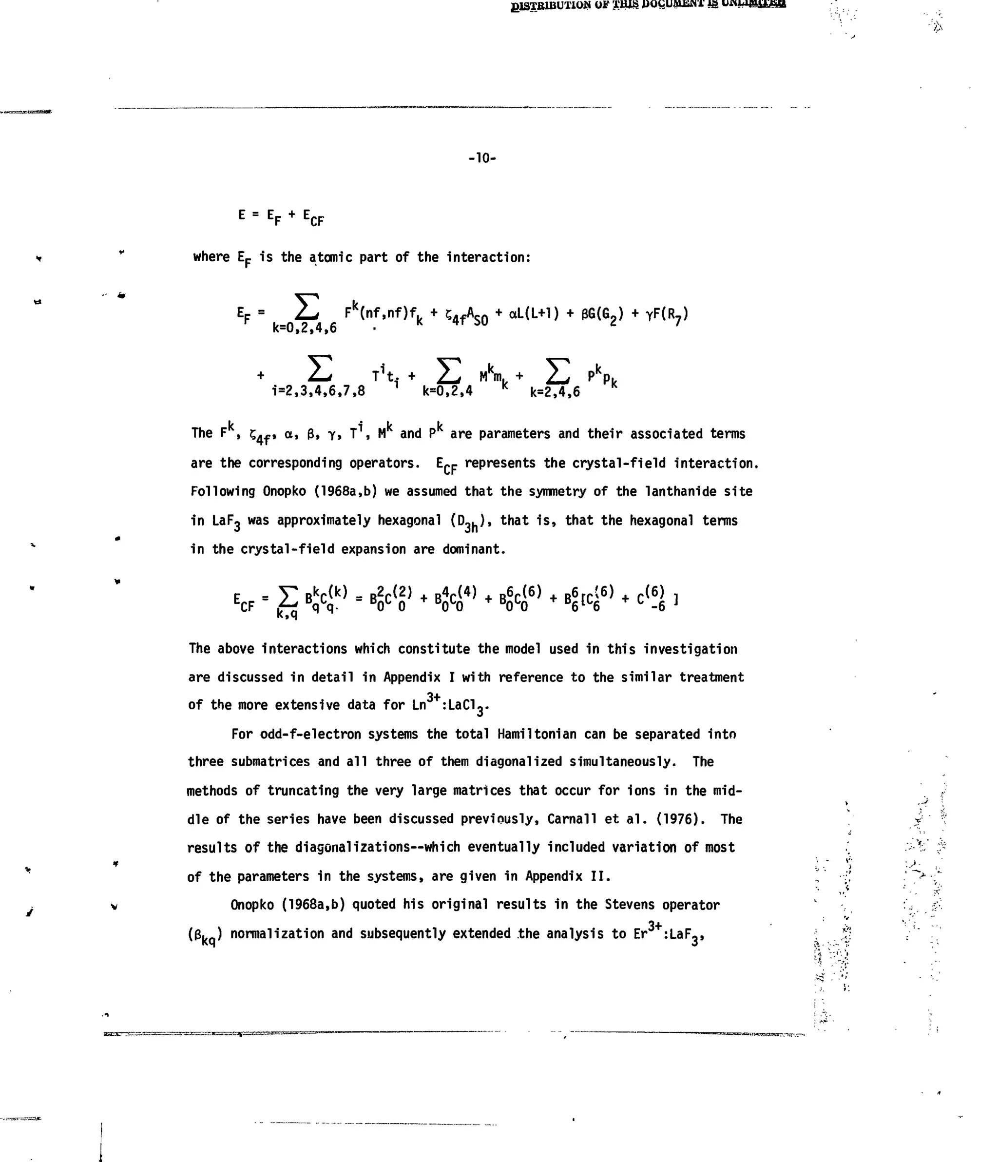 glSTBlBUTlON OF XHiS JJOQUMJSNT Ig UHU«££gR
-10-
E
"E
F+E
CF
where Ep isthe atomic part ofthe interaction:
k=0.2,4,6
Fk
(nf,nf)f.k aL(L+l) YF(R7)
1=2,3,4,6,7,8
Mk
m.k
k=0,2,4 k=2,4,6
kThe F, i k k-j., a, 3,y,T ,M and P are parameters and their associated terms
are the corresponding operators. EC Frepresents the crystal-field interaction.
Following Onopko (1968a,b) weassumed that the symmetry of the lanthanide site
in LaF3 was approximately hexagonal (Dou)> that is, that the hexagonal terms
in the crystal-field expansion are dominant.
E
CF Bk
C( k )
= B2
C{ 2 )
+ B4
C( 4 )
+ B6
C( 6 )
+ B6
rC(6)
+ C { 6 )
W B
0 l
0 B
0L
0 + B
0l
0 B
6lL
6 C
-6
The above interactions which constitute the model used inthis investigation
are discussed indetail inAppendix Iwith reference tothe similar treatment
of the more extensive data for Ln+
:Lado-
For odd-f-electron systems the total Hamiltonian can beseparated into
three submatrices and all three ofthem diagonal!zed simultaneously. The
methods oftruncating the very large matrices that occur for ions in the mid-
dle ofthe series have been discussed previously, Carnall etal. (1976). The
results ofthe diagonalizations—which eventually included variation ofmost
of the parameters inthe systems, are given inAppendixII.
Onopko (1968a,b) quoted his original results inthe Stevens operator
3+(g. ) normalization and subsequently extended the analysis toEr :LaF,,
• > -
 
