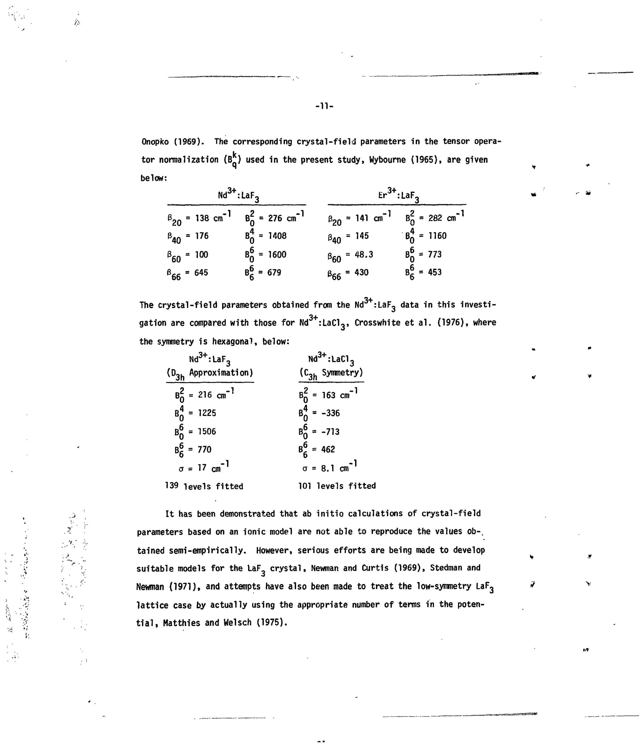 -11-
Onopko (1969). The corresponding crystal-field parameters in the tensor opera-
i,
tor normalization (B*) used in the present study, Wybourne (1965), are given
below:
32 0 =
36 Q =
666 =
Nd3+
:
138 cm"1
176
100
645
LaF3
-8-BJ=
4-
4-
276 cm"1
1408
1600
679
32 0 =
1*40 =
Er3+
:
141 cm"1
145
48.3
430
LaF3
4-
•4-
4-
4-
282 cm"1
1160
773
453
The crystal-field parameters obtained from the Nd :LaF3 data in this investi-
gation are compared with those for Nd :LaCl3, Crosswhite et ai. (1976), where
the symmetry is hexagonal, below:
Nd3+
:LaF3
(D3h Approximation)
BQ = 216 cm"1
BJ = 1225
BQ = 1506
B5 =770
0
a = 1 7 cm"
139 levels fitted
Nd3+
:LaCl3
(C3h Symmetry)
BQ = 163 cm"1
B« = -336
B
0 =
"713
B«=462
a = 8.1 cm"
101 levels fiti
It has been demonstrated that ab initio calculations of crystal-field
parameters based on an ionic model are not able to reproduce the values ob-
tained semi-empirically. However, serious efforts are being made to develop
suitable models for the LaF crystal, Newman and Curtis (1969), Stedman and
Newman (1971), and attempts have also been made to treat the low-symmetry LaF3
lattice case by actually using the appropriate number of terms in the poten-
tial, Matthies and Weisch (1975).
 
