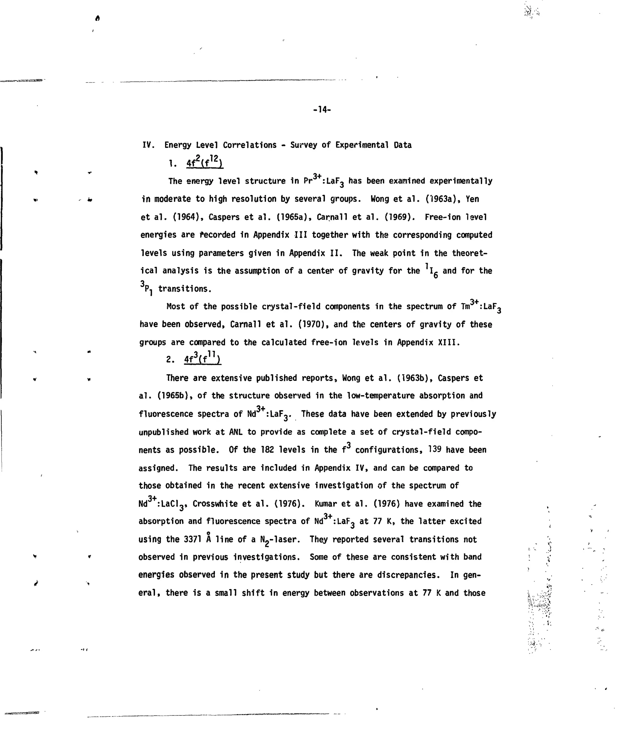 -14-
IV. Energy Level Correlations - Survey of Experimental Data
The energy level structure in Pr :LaF, has been examined experimentally
in moderate to high resolution by several groups. Wong et al. (1963a), Yen
et al. (1964), Caspers et al. (1965a), Carnal! et al. (1969). Free-ion level
energies are recorded in Appendix III together with the corresponding computed
levels using parameters given in Appendix II. The weak point in the theoret-
ical analysis is the assumption of a center of gravity for the Ig and for the
3r transitions.
,3+.,Most of the possible crystal-field components in the spectrum of Tin :
I-«»F-
have been observed, Carnall et al. (1970), and the centers of gravity of these
groups are compared to the calculated free-ion levels in Appendix XIII.
2. 4f3
(f]1
)
There are extensive published reports, Wong et al. (1963b), Caspers et
al. (1965b), of the structure observed in the low-temperature absorption and
3+
fluorescence spectra of Nd :LaF^. These data have been extended by previously
unpublished work at ANL to provide as complete a set of crystal-field compo-
nents as possible. Of the 182 levels in the f configurations, 139 have been
assigned. The results are included in Appendix IV, and can be compared to
those obtained in the recent extensive investigation of the spectrum of
3+
Nd :LaCI3, Crosswhite et al. (1976). Kumar et al. (1976) have examined the
absorption and fluorescence spectra of Nd +
:LaF, at 77 K, the latter excited
o
using the 3371 A line of a Np-laser. They reported several transitions not
observed in previous investigations. Some of these are consistent with band
energies observed in the present study but there are discrepancies. In gen-
eral, there is a small shift in energy between observations at 77 K and those
 
