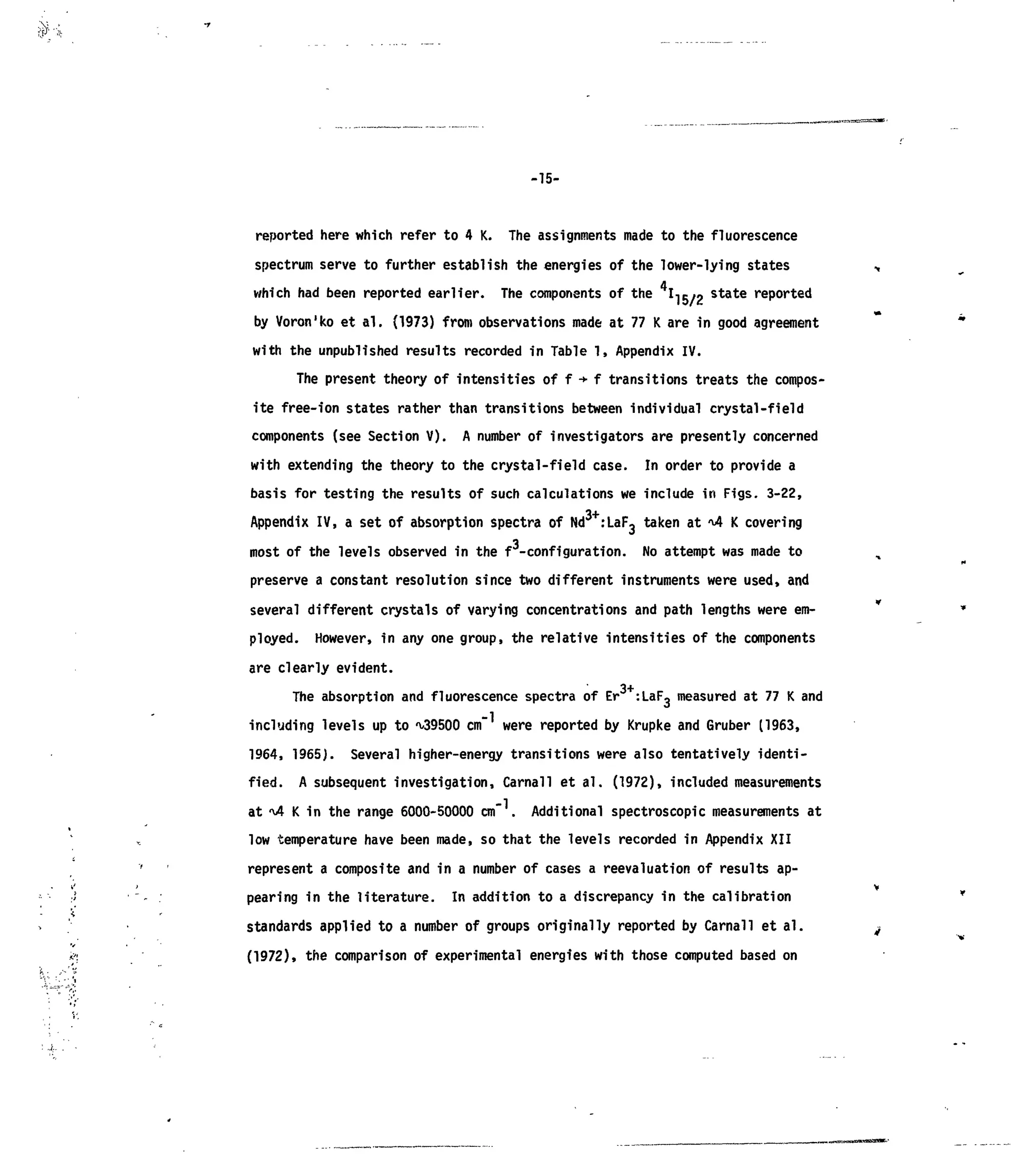 ?•••*
-15-
reported here which refer to 4 K. The assignments made to the fluorescence
spectrum serve to further establish the energies of the lower-lying states
which had been reported earlier. The components of the I-IR/O
state
reported
by Voron'ko et al. (1973) from observations made at 77 K are in good agreement
with the unpublished results recorded in Table 1, Appendix IV.
The present theory of intensities of f -»•f transitions treats the compos-
ite free-ion states rather than transitions between individual crystal-field
components (see Section V). A number of investigators are presently concerned
with extending the theory to the crystal-field case. In order to provide a
basis for testing the results of such calculations we include in Figs. 3-22,
Appendix IV, a set of absorption spectra of Nd3+
:LaF3 taken at -4 K covering
most of the levels observed in the f -configuration. No attempt was made to
preserve a constant resolution since two different instruments were used, and
several different crystals of varying concentrations and path lengths were em-
ployed. However, in any one group, the relative intensities of the components
are clearly evident.
The absorption and fluorescence spectra of Er :LaFg measured at 77 K and
including levels up to -v/39500 cm" were reported by Krupke and Gruber (1963,
1964, 1965). Several higher-energy transitions were also tentatively identi-
fied. A subsequent investigation, Carnall et al. (1972), included measurements
at %4 K in the range 6000-50000 c m . Additional spectroscopic measurements at
low temperature have been made, so that the levels recorded in Appendix XII
represent a composite and in a number of cases a revaluation of results ap-
pearing in the literature. In addition to a discrepancy in the calibration
standards applied to a number of groups originally reported by Carnal! et al.
(1972), the comparison of experimental energies with those computed based on
 