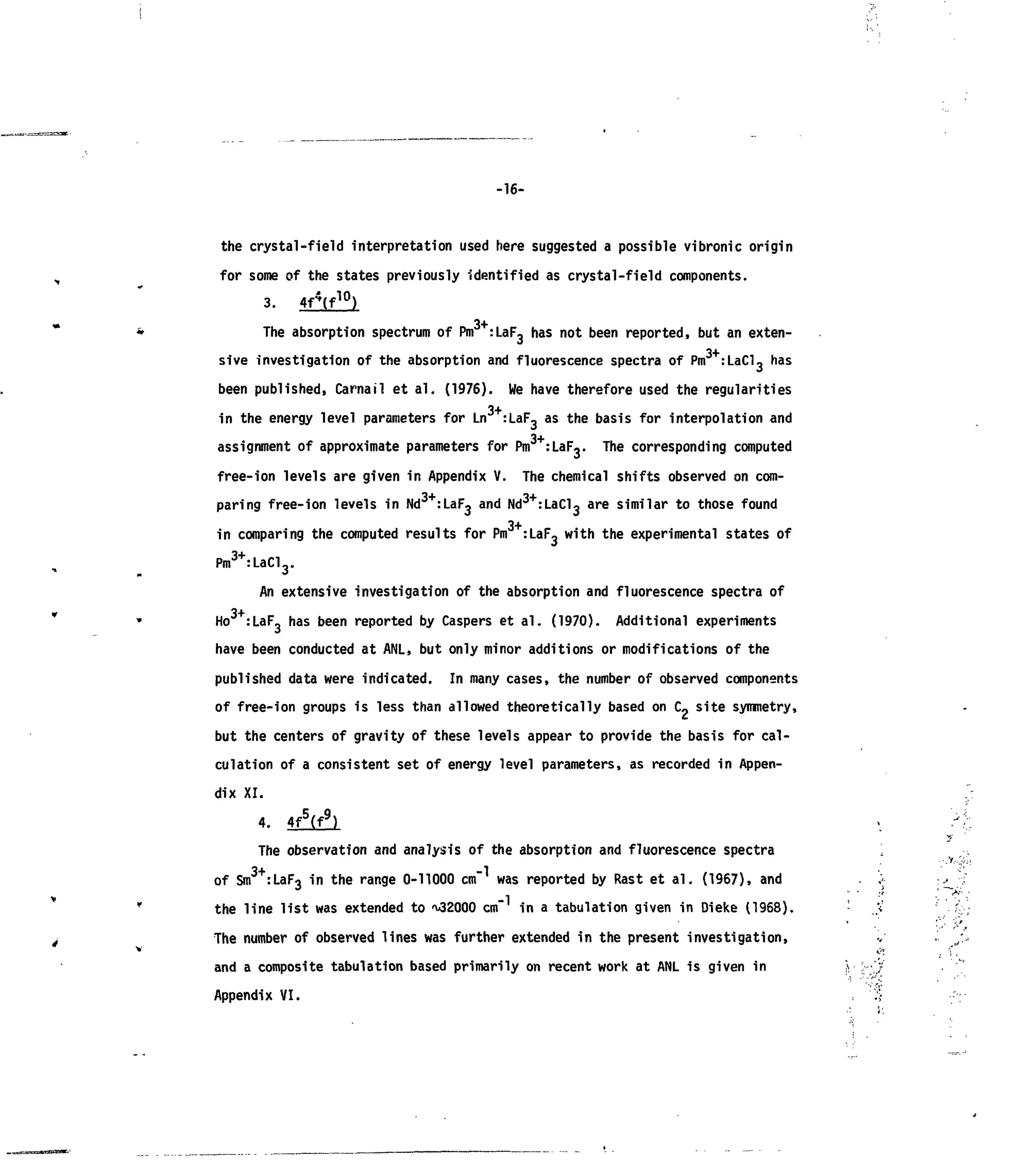 -16-
the crystal-field interpretation used here suggested a possible vibronic origin
for some of the states previously identified as crystal-field components.
3. 4f4
(f10
)
The absorption spectrum ofPm :LaF3 has not been reported, but anexten-
sive investigation ofthe absorption and fluorescence spectra ofPm :LaCl, has
been published, Carnail etal. (1976). Wehave therefore used the regularities
3+in the energy level parameters for Ln :LaF- as the basis for interpolation and
3+
assignment ofapproximate parameters for Pm :LaFj. The corresponding computed
free-ion levels are given inAppendix V. The chemical shifts observed on com-
paring free-ion levels inNd3+
:LaF3 and Nd3+
:LaCl3 are similar tothose found
in comparing the computed results for Pm :LaF3 with the experimental states of
Pm3+
:LaCl3.
An extensive investigation ofthe absorption and fluorescence spectra of
Ho :LaF3 has been reported by Caspers etal. (1970). Additional experiments
have been conducted atANL, but only minor additions ormodifications ofthe
published data were indicated. Inmany cases, the number ofobserved components
of free-ion groups isless than allowed theoretically based on C«site symmetry,
but the centers ofgravity ofthese levels appear toprovide the basis for cal-
culation ofa consistent set ofenergy level parameters, asrecorded inAppen-
dix XI.
4. 4f5
(f9
) », /<
y
The observation and analysis ofthe absorption and fluorescence spectra 
of Sm3+
:LaF3 inthe range 0-11000 cm was reported by Rast etal. (1967), and . ';>• •^'•j
the line list was extended to^2000 cm ina tabulation given in Dieke (1968). ;
The number ofobserved lines was further extended inthe present investigation,
and a composite tabulation based primarily on recent work atANL isgiven in - :
Appendix VI.
 