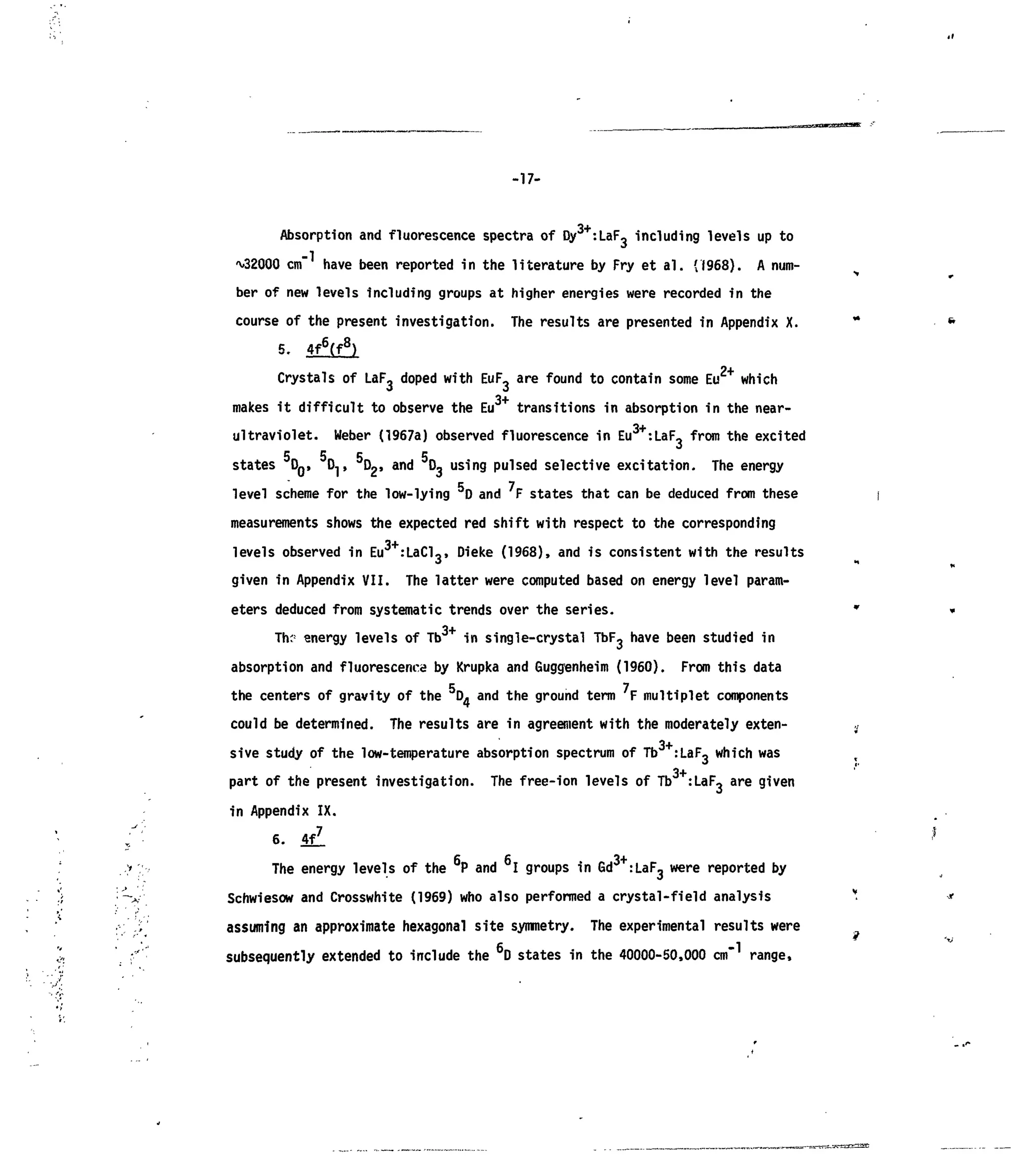 -17-
Absorption and fluorescence spectra of Dy3+
:LaF- including levels up to
^32000 cm" have been reported in the literature by Fry et al. (1968). A num-
ber of new levels including groups at higher energies were recorded in the
course of the present investigation. The results are presented in Appendix X.
5- 4f6
(f8
)
Crystals of LaF3 doped with EuF. are found to contain some Eu2+
which
3+
makes it difficult to observe the Eu transitions in absorption in the near-
ultraviolet. Weber (1967a) observed fluorescence in Eu3+
:LaF3 from the excited
states DQ, DJ,5
D2 . and D3 using pulsed selective excitation. The energy
level scheme for the low-lying D and F states that can be deduced from these
measurements shows the expected red shift with respect to the corresponding
levels observed in Eu :LaCl-, Dieke (1968), and is consistent with the results
given in Appendix VII. The latter were computed based on energy level param-
eters deduced from systematic trends over the series.
T*K;
energy levels of Tb3+
in single-crystal TbFj have been studied in
absorption and fluorescence by Krupka and Guggenheim (1960). From this data
the centers of gravity of the D- and the ground term F multiplet components
could be determined. The results are in agreement with the moderately exten-
3+sive study of the low-temperature absorption spectrum of Tb :LaF, which was
3+
part of the present investigation. The free-ion levels of Tb :LaF, are given
in Appendix IX.
6. 4fl
c c ox
The energy levels of the P and I groups in Gd :LaF3 were reported by
Schwiesow and Crosswhite (1969) who also performed a crystal-field analysis
assuming an approximate hexagonal site symmetry. The experimental results were
subsequently extended to include the 6
D states in the 40000-50,000 cm range,
 