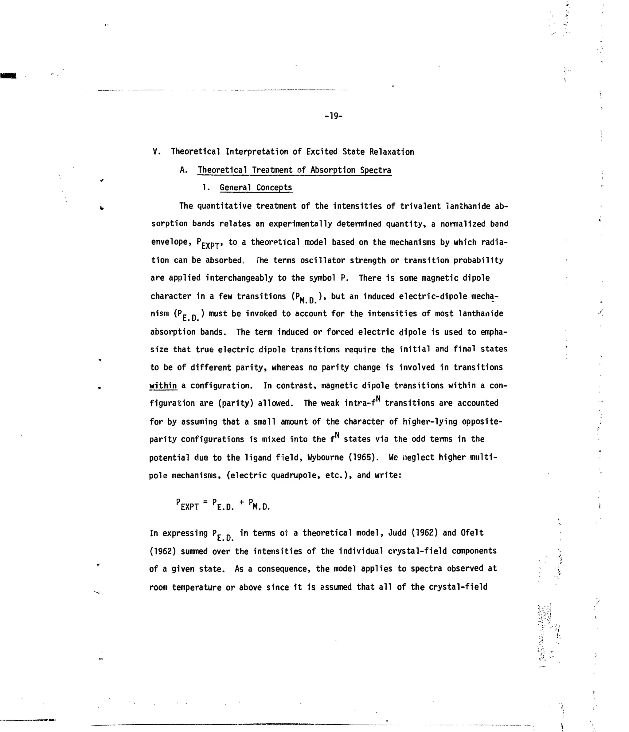 -19-
V. Theoretical Interpretation of Excited State Relaxation
A. Theoretical Treatment of Absorption Spectra
1. General Concepts
The quantitative treatment of the intensities of trivalent lanthanide ab-
sorption bands relates an experimentally determined quantity, a normalized band
envelope, PEXpT, to a theoretical model based on the mechanisms by which radia-
tion can be absorbed, fhe terms oscillator strength or transition probability
are applied interchangeably to the symbol P. There is some magnetic dipole
character in a few transitions (P*. p ), but an induced electric-dipole mecha-
nism (Pc p ) must be invoked to account for the intensities of most lanthanide
absorption bands. The term induced or forced electric dipole is used to empha-
size that true electric dipole transitions require the initial and final states
to be of different parity, whereas no parity change is involved in transitions
within a configuration. In contrast, magnetic dipole transitions within a con-
figuration are (parity) allowed. The weak intra-f transitions are accounted
for by assuming that a small amount of the character of higher-lying opposite-
N
parity configurations is mixed into the f states via the odd terms in the
potential due to the ligand field, Wybourne (1965). We neglect higher multi-
pole mechanisms, (electric quadrupole, etc.), and write:
P
EXPT = P
E.D. + P
M.D.
In expressing Pr n in terms of a theoretical model, Judd (1962) and Ofelt
(1962) summed over the intensities of the individual crystal-field components
of a given state. As a consequence, the model applies to spectra observed at •.'
room temperature or above since it is assumed that all of the crystal-field
 