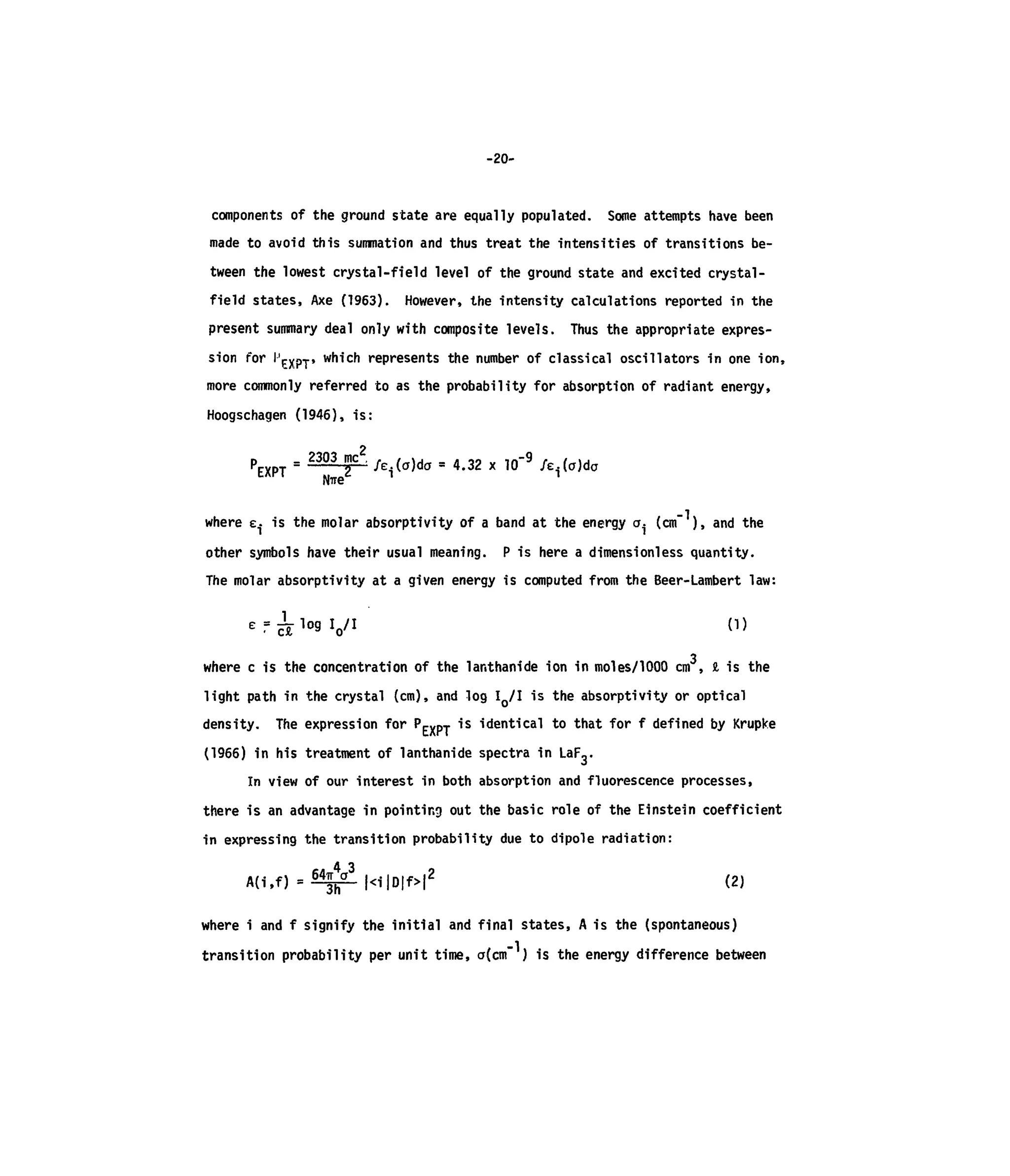 -20-
components of the ground state are equally populated. Some attempts have been
made to avoid this summation and thus treat the intensities of transitions be-
tween the lowest crystal-field level of the ground state and excited crystal-
field states, Axe (1963). However, the intensity calculations reported in the
present summary deal only with composite levels. Thus the appropriate expres-
sion for I'exPT' which represents the number of classical oscillators in one ion,
more commonly referred to as the probability for absorption of radiant energy,
Hoogschagen (1946), is:
2
P = 2303 mc
/e.(a)da = 4.32 x 10"9
feAo)iotxP1
me* 1 n
where e. is the molar absorptivity of a band at the energy a. (cm" ), and the
other symbols have their usual meaning. P is here a dimensioniess quantity.
The molar absorptivity at a given energy is computed from the Beer-Lambert law:
E = ^ l o g l o / I (l)
3
where c is the concentration of the lanthanide ion in moles/1000 cm , S,is the
light path in the crystal (cm),and log IQ/I is the absorptivity or optical
density. The expression for Pc^pj is identical to that for f defined by Krupke
(1966) in his treatment of lanthanide spectra in LaF3-
In view of our interest in both absorption and fluorescence processes,
there is an advantage in pointing out the basic role of the Einstein coefficient
in expressing the transition probability due to dipole radiation:
2
(2)
where i and f signify the initial and final states, A is the (spontaneous)
transition probability per unit time, a(cm" ) is the energy difference between
 