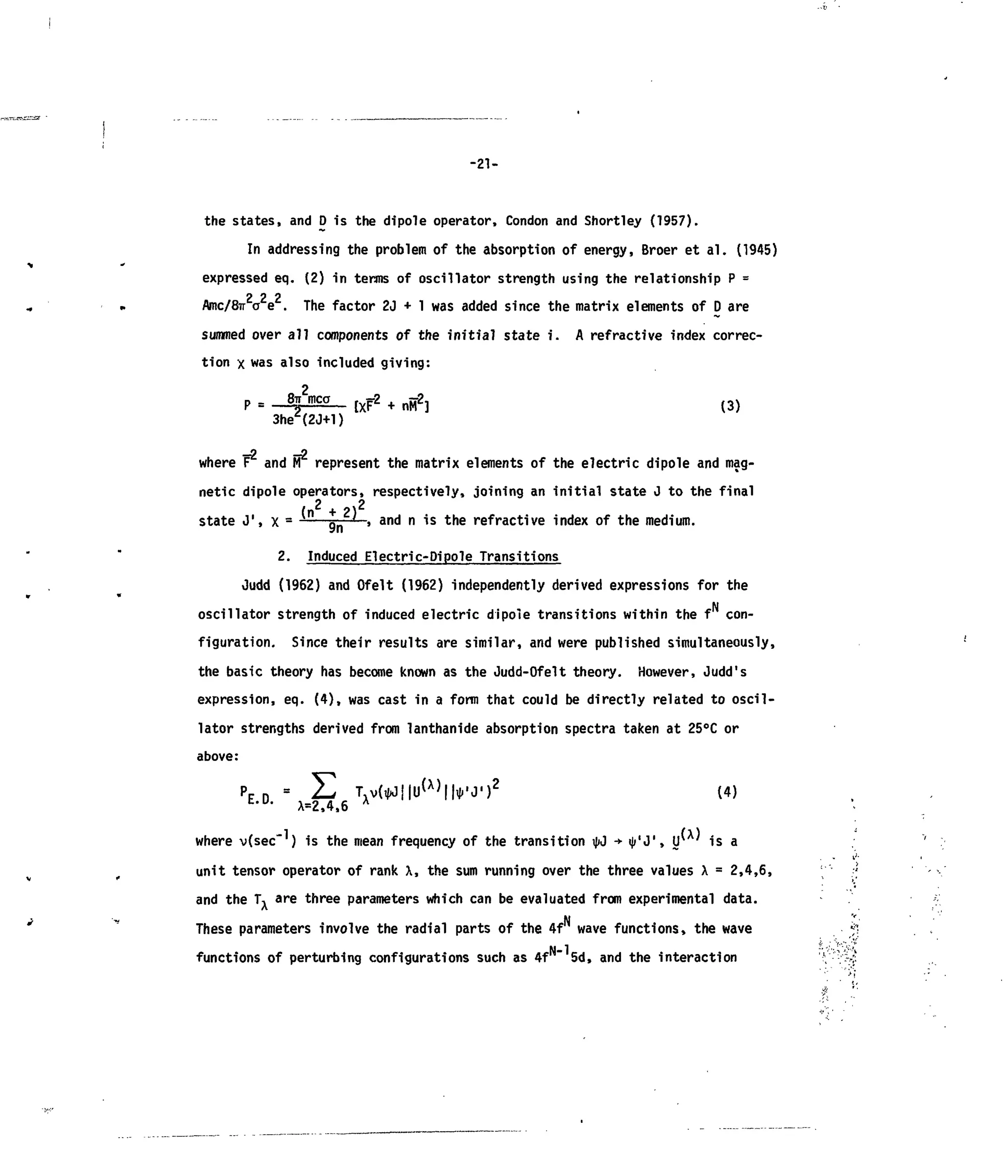 -21-
the states, and D is the dipole operator, Condon and Shortley (1957).
In addressing the problem of the absorption of energy, Broer et al. (1945)
expressed eq. (2) in terms of oscillator strength using the relationship P =
2 2 2
Amc/frr a e . The factor 2J + 1 was added since the matrix elements of D are
summed over all components of the initial state i. A refractive index correc-
tion x was also included giving:
(3)
n p
where F and M represent the matrix elements of the electric dipole and mag-
netic dipole operators, respectively, joining an initial state J to the final
fn + J>i
state J
,
, x - — g _ ' , and n is the refractive index of the medium.
2. Induced Electric-Dipole Transitions
Oudd (1962) and Ofelt (1962) independently derived expressions for the
N
oscillator strength of induced electric dipole transitions within the f con-
figuration. Since their results are similar, and were published simultaneously,
the basic theory has become known as the Judd-Ofelt theory. However, Judd's
expression, eq. (4), was cast in a form that could be directly related to oscil-
lator strengths derived from lanthanide absorption spectra taken at 25°C or
above:
PE n " H Tv(^j|U
(X)
||,J.'J')
2
(4)
t,u
' X=2,4,6 A
where v(sec ) is the mean frequency of the transition ipj •* <|/'J', IΓ ' is a
unit tensor operator of rank X, the sum running over the three values X = 2,4,6,
and the T^ are three parameters which can be evaluated from experimental data.
These parameters involve the radial parts of the 4f wave functions, the wave
functions of perturbing configurations such as 4f 5d, and the interaction
 