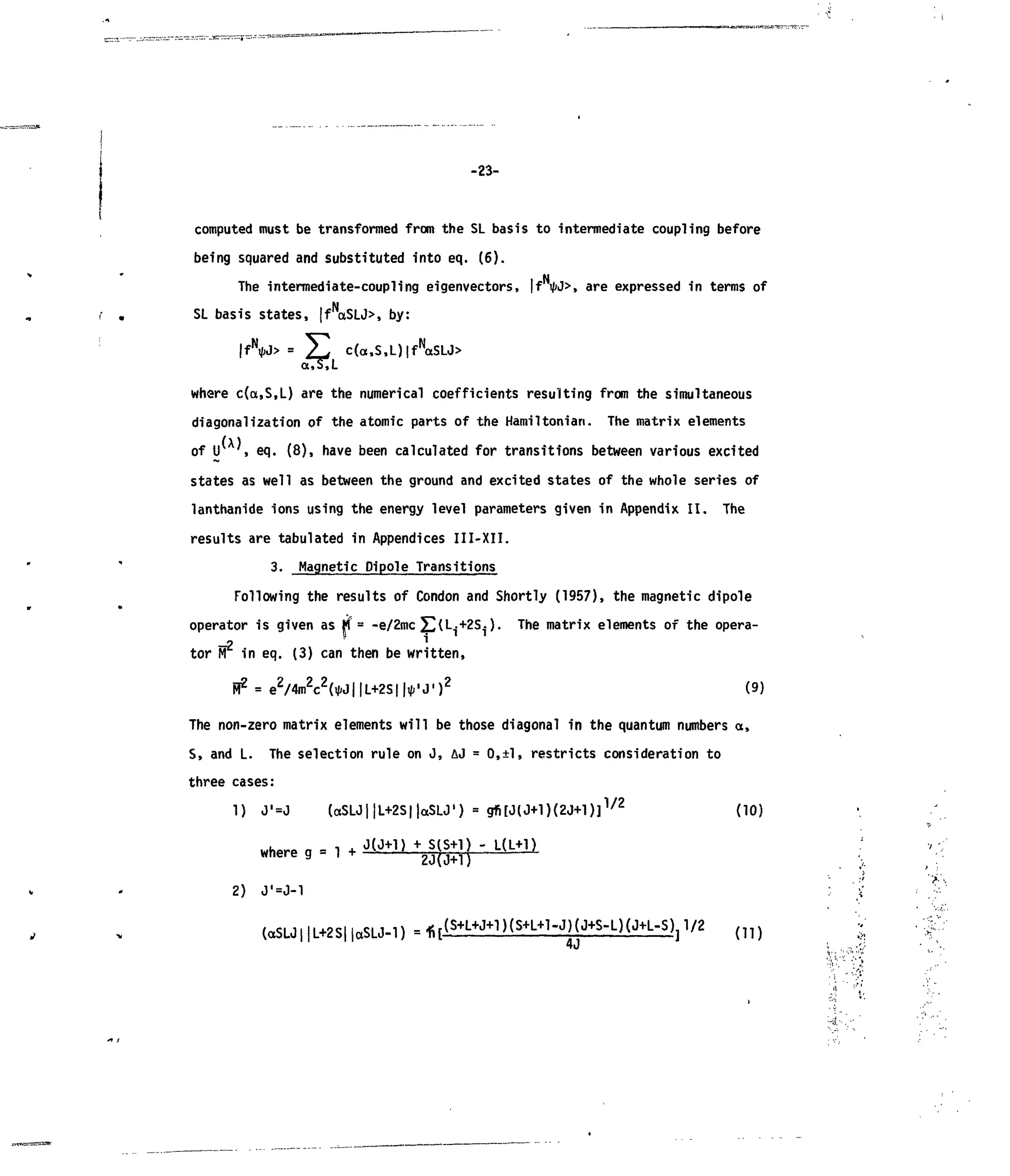 -23-
computed must betransformed from the SLbasis tointermediate coupling before
being squared and substituted into eq. (6).
The intermediate-coupling eigenvectors, |fi/>J>, are expressed intermsof
SL basis states, |fN
aSLJ>, by:
|fN
*J> = ^ c(a,S,L)|fN
aSLJ>
where c(a,S,L) are the numerical coefficients resulting from the simultaneous
diagonalization ofthe atomic parts ofthe Hamiltonian. The matrix elements
of U ,eq. (8), have been calculated for transitions between various excited
states aswell asbetween the ground and excited states ofthe whole seriesof
lanthanide ions using the energy level parameters given inAppendix II. The
results are tabulated in Appendices III-XII.
3. Magnetic Pipole Transitions
Following the results ofCondon and Shortly (1957), the magnetic dipole
operator isgiven as M = -e/2mc £(L^+2S4 ). The matrix elements ofthe opera-
(9)
tor FT in eq. (3) can then be written,
FT2
= e2
/4m2
c2
(tf<J| |L+2S| |tfi'J' )2
The non-zero matrix elements will be those diagonal in the quantum numbers a,
S, and L. The selection rule on J, &J = 0,±l, restricts consideration to
three cases:
1) J'=J («SLJ||L+2S|jaSLJ,
) = gfi[J(J+l)(2J+l)]1/2
(10)
where a = 1 + J ( J + 1 )
+ S
iS+1
? " L ( L + 1 )
where g - l + 2J(J+1)
2) J'=J-1
(aSU||L+2S||aSU-l) = 1 i [
 